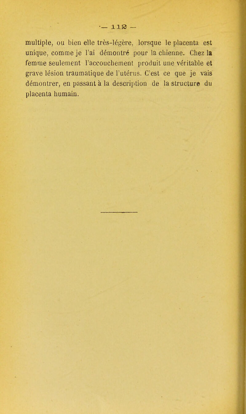 multiple, ou bien elle très-légère, lorsque le placenta est unique, comme je l'ai démontré pour la chienne. Chez la femme seulement l'accouchement produit une véritable et grave lésion traumatique de l'utérus. C'est ce que je vais démontrer, en passant à la description de la structure du placenta humain.