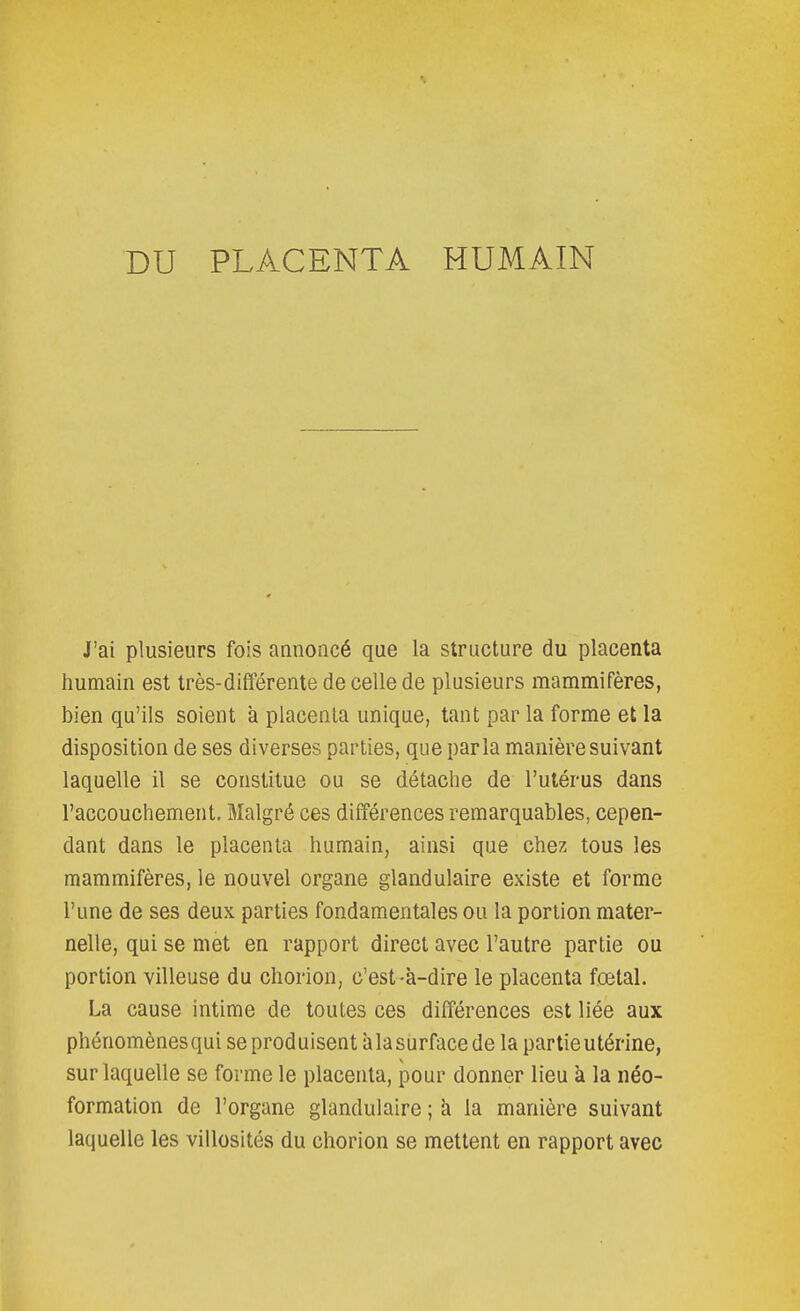 J'ai plusieurs fois annoncé que la structure du placenta humain est très-différente de celle de plusieurs mammifères, bien qu'ils soient a placenta unique, tant par la forme et la disposition de ses diverses parties, que parla manière suivant laquelle il se constitue ou se détache de l'utérus dans l'accouchement. Malgré ces différences remarquables, cepen- dant dans le placenta humain, ainsi que chez tous les mammifères, le nouvel organe glandulaire existe et forme l'une de ses deux parties fondamentales ou la portion mater- nelle, qui se met en rapport direct avec l'autre partie ou portion villeuse du chorion, c'est-à-dire le placenta fœtal. La cause intime de toutes ces différences est liée aux phénomènes qui se produisent îi la surface de la partie utérine, sur laquelle se forme le placenta, pour donner lieu à la néo- formation de l'organe glandulaire ; à la manière suivant laquelle les villosités du chorion se mettent en rapport avec