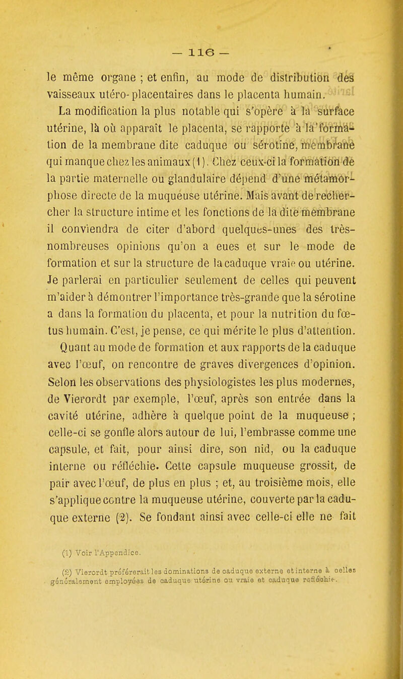le même organe ; et enfin, au mode de distribution des vaisseaux utero-placentaires dans le placenta humain. ''^'^ La modification la plus notable qui s'opère à la surf'ace utérine, là où apparaît le placenta, se rapporte à la'forma- lion de la membrane dite caduque ou sérotine, memb/anè qui manque chez les animaux (1). Chez ceux-ci la formation de la partie maternelle ou glandulaire dépend d'une métamor- phose directe de la muqueuse utérine. Mais avant de recher- cher la structure intime et les fonctions de la dite membrane il conviendra de citer d'abord quelques-unes des très- nombreuses opinions qu'on a eues et sur le mode de formation et sur la structure de la caduque vraie ou utérine. Je parlerai en particulier seulement de celles qui peuvent m'aider h démontrer l'importance très-grande que la sérotine a dans la formation du placenta, et pour la nutrition du fœ- tus humain. C'est, je pense, ce qui mérite le plus d'attention. Quant au mode de formation et aux rapports de la caduque avec l'œuf, on rencontre de graves divergences d'opinion. Selon les observations des physiologistes les plus modernes, de Vierordt par exemple, l'œuf, après son entrée dans la cavité utérine, adhère a quelque point de la muqueuse ; celle-ci se gonfle alors autour de lui, l'embrasse comme une capsule, et fait, pour ainsi dire, son nid, ou la caduque interne ou réfléchie. Cette capsule muqueuse grossit, de pair avec l'œuf, de plus en plus ; et, au troisième mois, elle s'applique contre la muqueuse utérine, couverte par la cadu- que externe (2). Se fondant ainsi avec celle-ci elle ne fait (1) Voir l'Appendice. (g) Vierordt préférerait les dominations de caduque externe etinterne à celles généralement employées de caduque utérine ou vraie et caduque reSéchit.