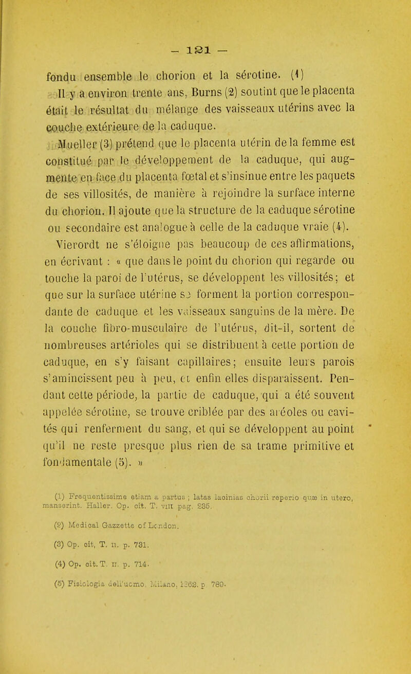 fondu ensemble le chorion et la séi'oline. (i) II y a environ trente ans, Burns (2) soutint que le placenta était le résultat du mélange des vaisseaux utérins avec la 60.U:Clie extérieure de la caduque. .î:.Mueller (3) prétend que le placenla ulérin delà femme est constitué par le développement de la caduque, qui aug- mente en face du placenta fœtal et s'insinue entre les paquets de ses villosités, de manière à rejoindre la surface interne du cliorion. 11 ajoute que la structure de la caduque séroline ou secondaire est analogue à celle de la caduque vraie (4). Vierordt ne s'éloigne pas beaucoup de ces affirmations, en écrivant : « que dans le point du chorion qui regarde ou touche la paroi de l'utérus, se développent les villosités; et que sur la surface utérine sj forment la portion correspon- dante de caduque et les vaisseaux sanguins de la mère. De la couche fibro-musculairo de l'utérus, dit-il, sortent de nombreuses artérioles qui se distribuent h cette portion de caduque, en s'y faisant capillaires; ensuite leurs parois s'amincissent peu h peu, ci enfin elles disparaissent. Pen- dant cette période, la partie de caduque, qui a été souvent appelée séroline, se trouve criblée par des aréoles ou cavi- tés qui renferment du sang, et qui se développent au point qu'il ne reste presque plus rien de sa trame primitive et fou'Jamentale (5). « (1) Froquentissime etiam a partus ; latas laoinias chorii reperio quae in utero, manserint. Haller. Op. oit. T. viit pag. 235. (&) Médical G-azzette of LcTidon. (3) Op. oit, T. 11. p. 731. (4) Op. oit. T. n. p. 714. (6) Fisiologia deli'ucmo. ivilano. 1368. p 780-