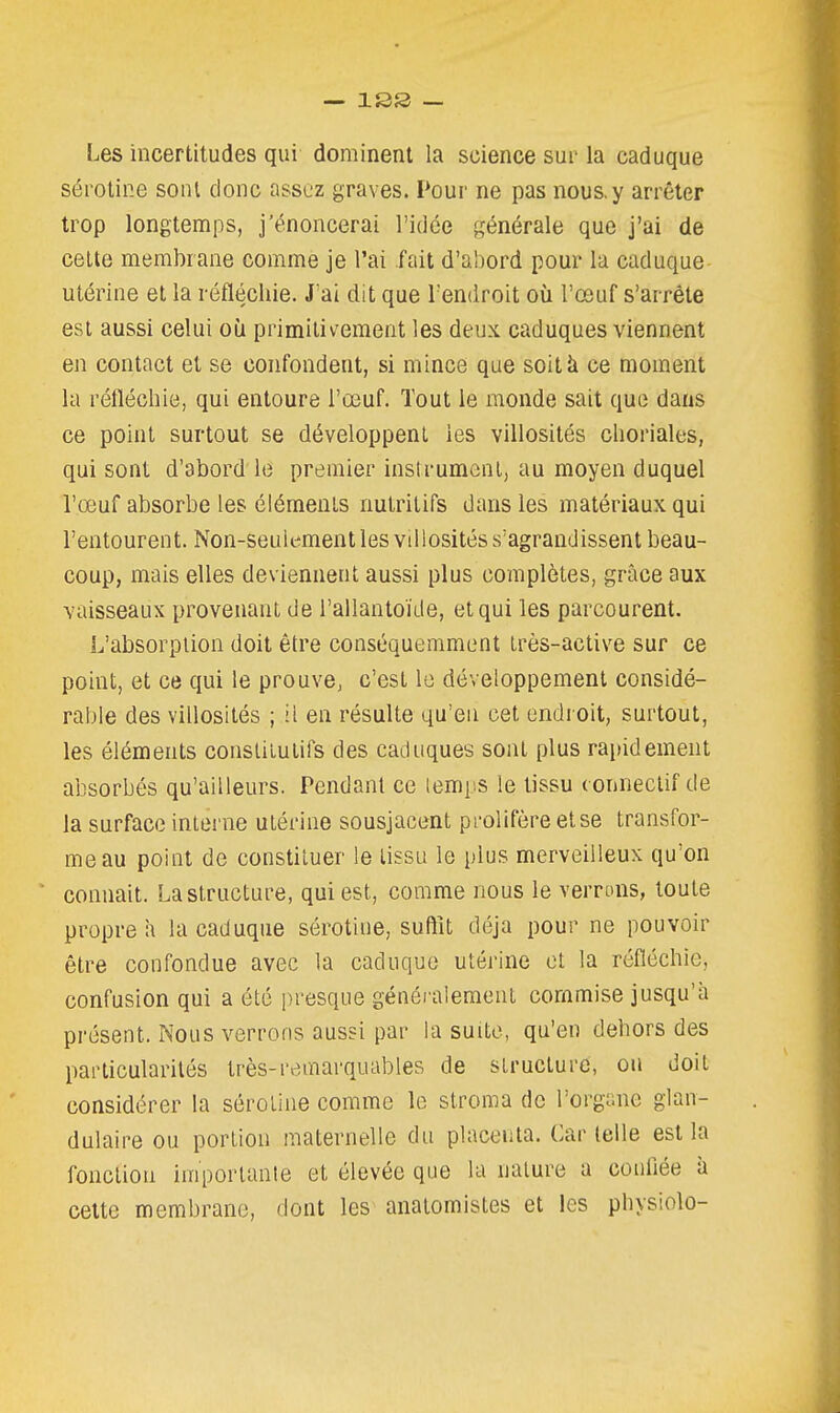 Les incertitudes qui dominent la science sur la caduque sérotine sont donc assez graves. Poui' ne pas nous, y arrêter trop longtemps, j'énoncerai l'idée générale que j'ai de celte membrane comme je l'ai fait d'ahord pour la caduque utérine et la réfléchie. J'ai dit que l'endroit où l'œuf s'arrête est aussi celui oii primiliv^ement les deux caduques viennent en contact et se confondent, si mince que soit à ce moment la réfléchie, qui entoure l'œuf. Tout le monde sait que dans ce point surtout se développent les villosités choriales, qui sont d'abord le premier inslrumenl, au moyen duquel l'œuf absorbe les éléments nutritifs dans les matériaux qui l'entourent. Non-seulement les villosités s'agrandissent beau- coup, mais elles deviennent aussi plus complètes, grâce aux vaisseaux provenant de l'allantoïde, et qui les parcourent. L'absorption doit être conséquemment irès-active sur ce point, et ce qui le prouve, c'est le développement considé- rable des villosités ; ii en résulte qu'en cet endroit, surtout, les éléments consliiulifs des caduques sont plus ra[)idement absorbés qu'ailleurs. Pendant ce lemps le tissu conneclif de la surface interne utérine sousjacent prolifère et se transfor- me au point de constituer le tissu le plus merveilleux qu'on ' connaît. La structure, qui est, comme nous le verrons, toute propre îi la caduque sérotine, suffit déjà pour ne pouvoir être confondue avec la caduque utérine et la réfléchie, confusion qui a été presque généralement commise jusqu'à présent. Nous verrons aussi par la suite, qu'en dehors des particularités très-remarquables de structure, on doit considérer la sérotine comme le stroma de l'orgime glan- dulaire ou portion maternelle du placenta. Car telle est la fonction importante et élevée que la nature a confiée il cette membrane, dont les anatomistes et les physiolo-