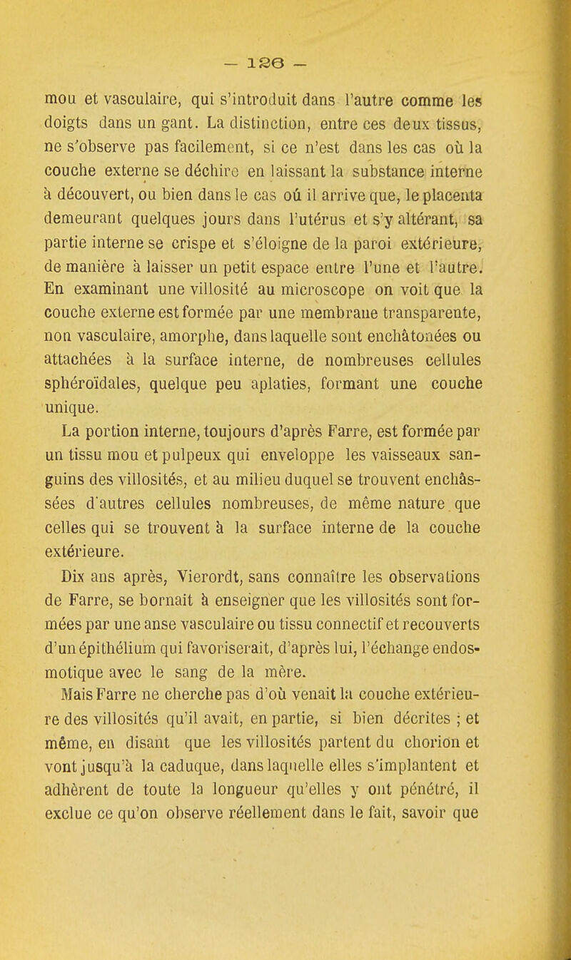 mou et vasculaire, qui s'introduit dans l'autre comme les doigts dans un gant. La distinction, entre ces deux tissus, ne s'observe pas facilement, si ce n'est dans les cas où la couche externe se déchire en laissant la substance interne à découvert, ou bien dans le cas oû il arrive que, le placenta demeurant quelques jours dans l'utérus et s'y altérant, sa partie interne se crispe et s'éloigne de la paroi extérieure, de manière à laisser un petit espace entre l'une et l'autre. En examinant une villosité au microscope on voit que la couche externe est formée par une membrane transparente, non vasculaire, amorphe, dans laquelle sont enchâtonées ou attachées k la surface interne, de nombreuses cellules sphéroïdales, quelque peu aplaties, formant une couche unique. La portion interne, toujours d'après Farre, est formée par un tissu mou et pulpeux qui enveloppe les vaisseaux san- guins des villosités, et au milieu duquel se trouvent enchâs- sées d'autres cellules nombreuses, de même nature que celles qui se trouvent à la surface interne de la couche extérieure. Dix ans après, Vierordt, sans connaître les observations de Farre, se bornait à enseigner que les villosités sont for- mées par une anse vasculaire ou tissu connectif et recouverts d'unépithélium qui favoriserait, d'après lui, l'échange endos- motique avec le sang de la mère. Mais Farre ne cherche pas d'où venait la couche extérieu- re des villosités qu'il avait, en partie, si bien décrites ; et même, en disant que les villosités partent du chorion et vont jusqu'à la caduque, dans laquelle elles s'implantent et adhèrent de toute la longueur qu'elles y ont pénétré, il exclue ce qu'on observe réellement dans le fait, savoir que