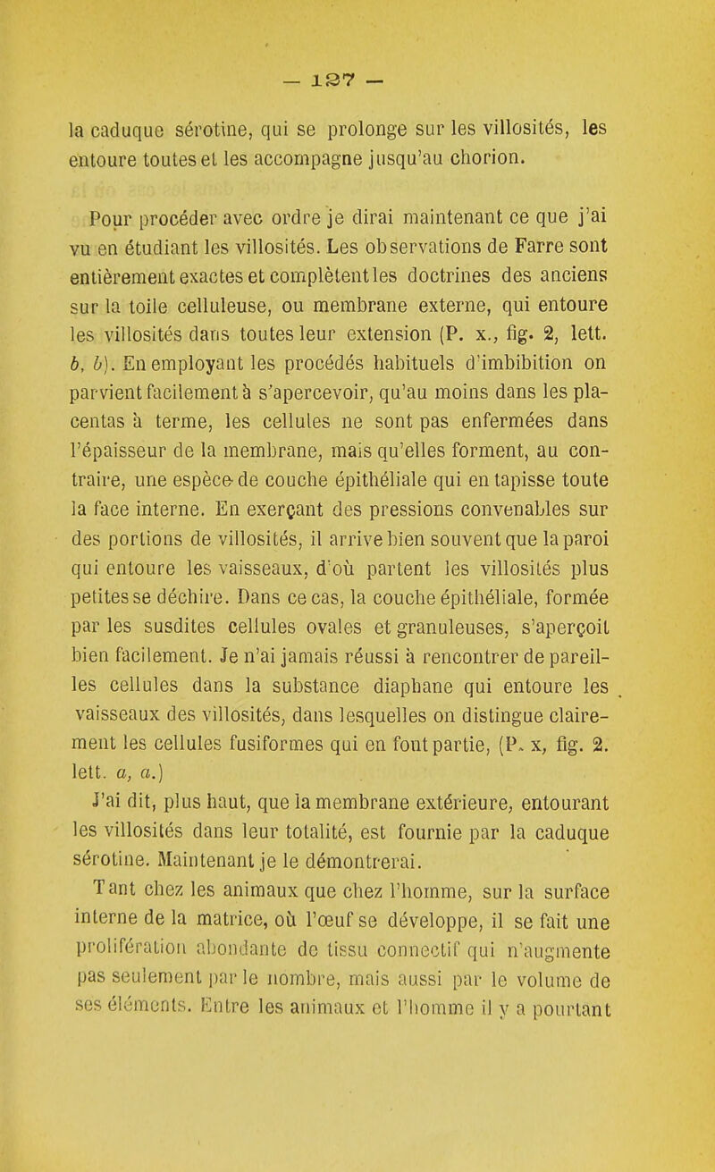la caduque sérotine, qui se prolonge sur les villosités, les entoure toutesel les accompagne jusqu'au chorion. Pour procéder avec ordre je dirai maintenant ce que j'ai vu en étudiant les villosités. Les observations de Farre sont entièrement exactes et complètent les doctrines des anciens sur la toile celluleuse, ou membrane externe, qui entoure les villosités dans toutes leur extension (P. x., fig. 2, lett. b, h). En employant les procédés habituels d'imbibition on parvient facilement à s'apercevoir, qu'au moins dans les pla- centas a terme, les cellules ne sont pas enfermées dans l'épaisseur de la membrane, mais qu'elles forment, au con- traire, une espèce- de couche épithéliale qui en tapisse toute la face interne. En exerçant des pressions convenables sur des portions de villosités, il arrive bien souvent que la paroi qui entoure les vaisseaux, d'où partent les villosités plus petitesse déchire. Dans ce cas, la couche épithéliale, formée par les susdites cellules ovales et granuleuses, s'aperçoit bien facilement. Je n'ai jamais réussi à rencontrer de pareil- les cellules dans la substance diaphane qui entoure les vaisseaux des villosités, dans lesquelles on distingue claire- ment les cellules fusiformes qui en font partie, (P. x, fig. 2. lett. a, a.) j'ai dit, plus haut, que la membrane extérieure, entourant les villosités dans leur totalité, est fournie par la caduque sérotine. Maintenant je le démontrerai. Tant chez les animaux que chez l'homme, sur la surface interne de la matrice, oîi l'œuf se développe, il se fait une prolifération abondante de tissu conneclif qui n'augmente pas seulement i)ar le nombre, mais aussi par le volume de ses éléments. Entre les animaux et l'homme il y a pourtant