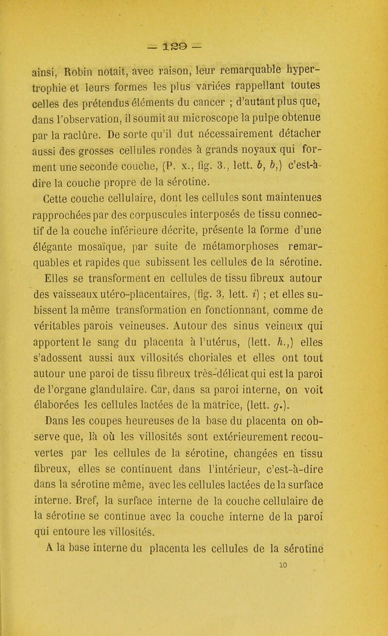 ainsi, Robin notait, avec raison, leur remarquable hyper- trophie et leurs formes les plus variées rappellant toutes celles des prétendus éléments du cancer ; d'autant plus que, dans l'observation, il soumit au microscope la pulpe obtenue par la raclûre. De sorte qu'il dut nécessairement détacher aussi des grosses cellules rondes à grands noyaux qui for- ment une seconde couche, (P. X., fig. 3., lett. 6, b,) c'est-à- dire la couche propre de la sérotine. Cette couche cellulaire, dont les cellules sont maintenues rapprochées par des corpuscules interposés de tissu connec- tif de la couche inférieure décrite, présente la forme d'une élégante mosaïque, par suite de métamorphoses remar- quables et rapides que subissent les cellules de la sérotine. Elles se transforment en cellules de tissu fibreux autour des vaisseaux utéro-placentaires, (fig. 3, lett. i) ; et elles su- bissent la même transformation en fonctionnant, comme de véritables parois veineuses. Autour des sinus veineux qui apportent le sang du placenta k l'utérus, (lett. h.,) elles s'adossent aussi aux villosités choriales et elles ont tout autour une paroi de tissu fibreux très-délicat qui est la paroi de l'organe glandulaire. Car, dans sa paroi interne, on voit élaborées les cellules lactées de la matrice, (lett. g.). Dans les coupes heureuses de la base du placenta on ob- serve que, là où les villosités sont extérieurement recou- vertes par les cellules de la sérotine, changées en tissu fibreux, elles se continuent dans l'intérieur, c'est-h-dire dans la sérotine même, avec les cellules lactées de la surface interne. Bref, la surface interne de la couche cellulaire de la sérotine se continue avec la couche interne de la paroi qui entoure les villosités. A la base interne du placenta les cellules de la sérotine 10