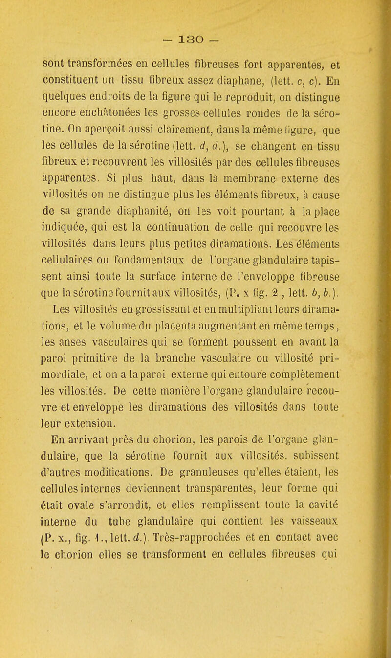sont transformées en cellules fibreuses fort apparentes, et constituent un tissu fibreux assez diaphane, (lett. c, c). En quelques endroits de la figure qui le reproduit, on distingue encore enchâtonées les grosses cellules rondes de la séro- tine. On aperçoit aussi clairement, dans la même iigure, que les cellules de lasérotine (lett. d, d.), se changent en tissu fibreux et recouvrent les villosilés par des cellules fibreuses apparentes. Si plus haut, dans la membrane externe des villosités on ne distingue plus les éléments fibreux, à cause de sa grande diaphanité, on les voit pourtant à la place indiquée, qui est la continuation de celle qui recouvre les villosités dans leurs plus petites diraraations. Les éléments cellulaires ou fondamentaux de l'organe glandulaire tapis- sent ainsi toute la surface interne de l'enveloppe fibreuse que lasérotine fournit aux villosités, (P. x fig. 2 , lett. b,b.). Les villosilés en grossissant et en multipliant leurs dirama- lions, et le volume du jilacenta augmentant en même temps, les anses vasculaires qui se forment poussent en avant la paroi primitive de la branche vasculaire ou villosité pri- mordiale, et on a la paroi externe qui entoure complètement les villosités. De cette manière l'organe glandulaire recou- vre et enveloppe les diramations des villosités dans toute leur extension. En arrivant près du chorion, les parois de l'organe glan- dulaire, que la sérotine fournit aux villosités. subissent d'autres modilications. De granuleuses qu'elles étaient, les cellules internes deviennent transparentes, leur forme qui était ovale s'arrondit, et elies remplissent toute la cavité interne du tube glandulaire qui contient les vaisseaux (P. X., fig. 1., lett. d.). Très-rapprocliées et en contact avec le chorion elles se transforment en cellules fibreuses qui