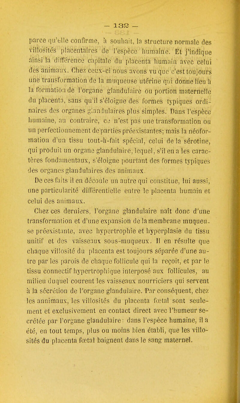 - 13S — parce (iirelle confirme, h souhait, la structure normale des villosilés placentaires de l'espèce humaine. El j'indique ainsi la différence capitale du placenta humain avec celui des animaux. Chez ceux-ci nous avons vu que c'est toujours une transformation de la muqueuse utérine qui donne lieu à la formation de l'organe glandulaire ou portion maternelle du placenta, sans qu'il s'éloigne des formes typiques ordi- naires des organes glandulaires plus simples. Dans l'espèce humaine, au contraire, gô n'est pas une transformation ou un perfectionnement dé parties préexistantes; mais la néofor- mation d'un tissu tout-h-fait spécial, celui delà sérotine, qui produit un organe glandulaire, lequel, s'il en a les carac- tères fondamentaux, s éloigne pourtant des formes typiques des organes glandulaires des animaux. De ces faits il en découle un autre qui constitue, lui aussi, une particularité différentielle entre le placenta humain et celui des animaux. Chez ces derniers, l'organe glandulaire naît donc d'une transformation et d'une expansion de la membrane muqueu- se préexistante, avec hypertrophie et hyperplasie du tissu unitif et dos vaisseaux sous-muqueux. 11 en résulte que chaque villosité du placenta est toujours séparée d'une au- tre par les parois de chaque follicule qui la reçoit, et par le tissu connectif hypertrophique interposé aux follicules, au milieu duquel courent les vaisseaux nourriciers qui servent h la sécrétion de l'organe glandulaire. Par conséquent, chez les annimaux, les villosités du placenta fœtal sont seule- ment et exclusivement en contact direct avec l'humeur sé- crétée par l'organe glandulaire; dans l'espèce humaine, il a été, en tout temps, plus ou moins bien établi, que les villo- sités du placenta fœtal baignent dans le sang maternel.