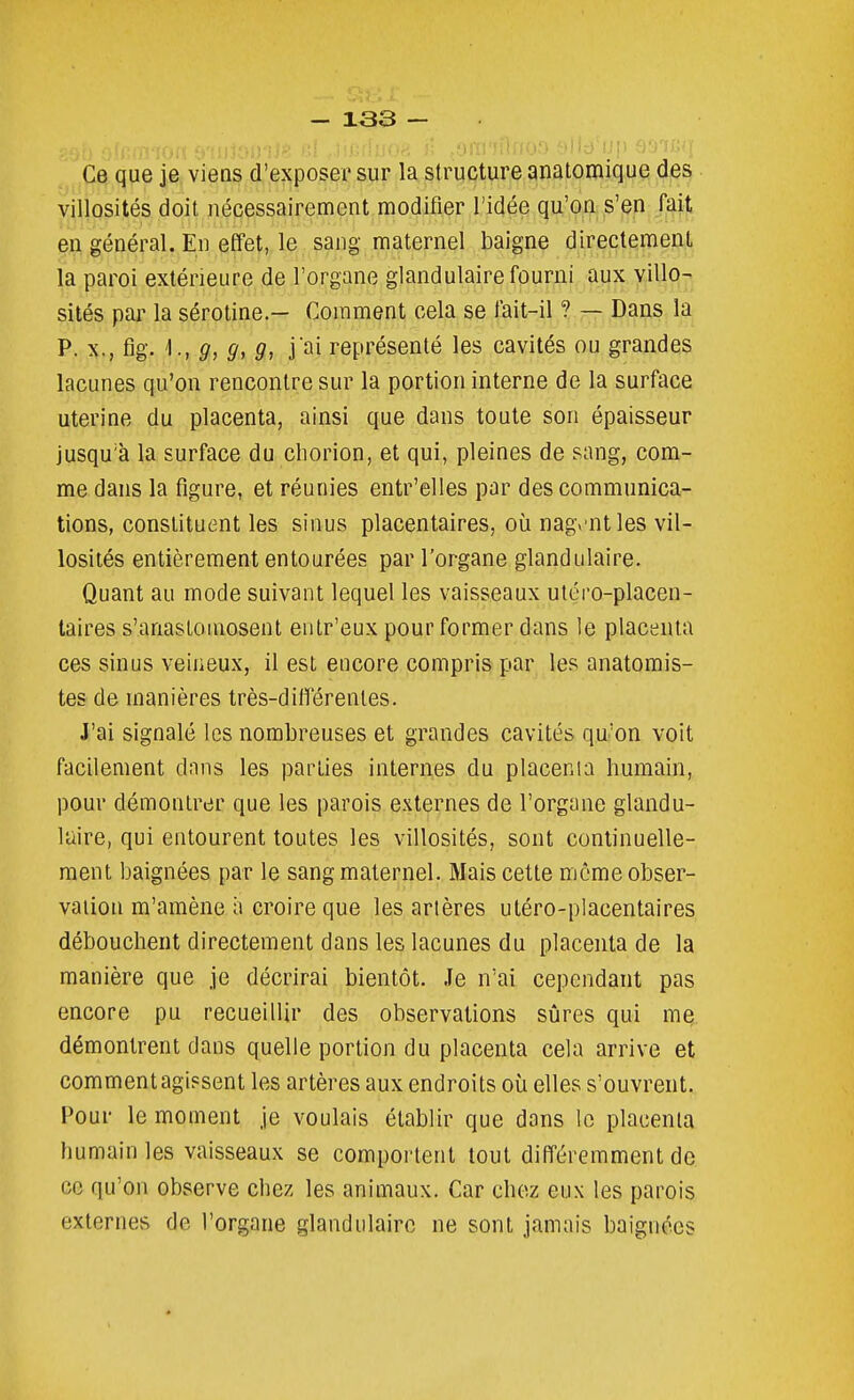 Ce que je viens d'exposer sur la structure anatomique des villosités doit nécessairement modifier l'idée qu'on s'en fait en général. En effet, le sang maternel baigne directement la paroi extérieure de l'organe glandulaire fourni aux villo- sités par la sérotine.— Comment cela se fait-il ? — Dans la P. X., fig. g, 9, 9, j'ai représenté les cavités ou grandes lacunes qu'on rencontre sur la portion interne de la surface utérine du placenta, ainsi que dans toute son épaisseur jusqu'à la surface du cliorion, et qui, pleines de sang, com- me dans la figure, et réunies entr'elles par des communica- tions, constituent les sinus placentaires, où nagv'ntles vil- losiiés entièrement entourées par l'organe glandulaire. Quant au mode suivant lequel les vaisseaux utéro-placen- taires s'anaslomosent entr'eux pour former dans le placenta ces sinus veineux, il est encore compris par les anatomis- tes de manières très-ditlërenles. J'ai signalé les nombreuses et grandes cavités qu'on voit facilement dans les parties internes du placenta humain, pour démontrer que les parois externes de l'organe glandu- laire, qui entourent toutes les villosités, sont continuelle- ment baignées par le sang maternel. Mais cette mcmeobser- vaiion m'amène à croire que les artères utéro-placentaires débouchent directement dans les lacunes du placenta de la manière que je décrirai bientôt. Je n'ai cependant pas encore pu recueillir des observations sûres qui me démontrent dans quelle portion du placenta cela arrive et comment agissent les artères aux endroits où elles s'ouvrent. Pour le moment je voulais établir que dons le placenta humain les vaisseaux se comportent tout différemment de ce qu'on observe chez les animaux. Car chez eux les parois externes de l'organe glandulaire ne sont jamais baignées