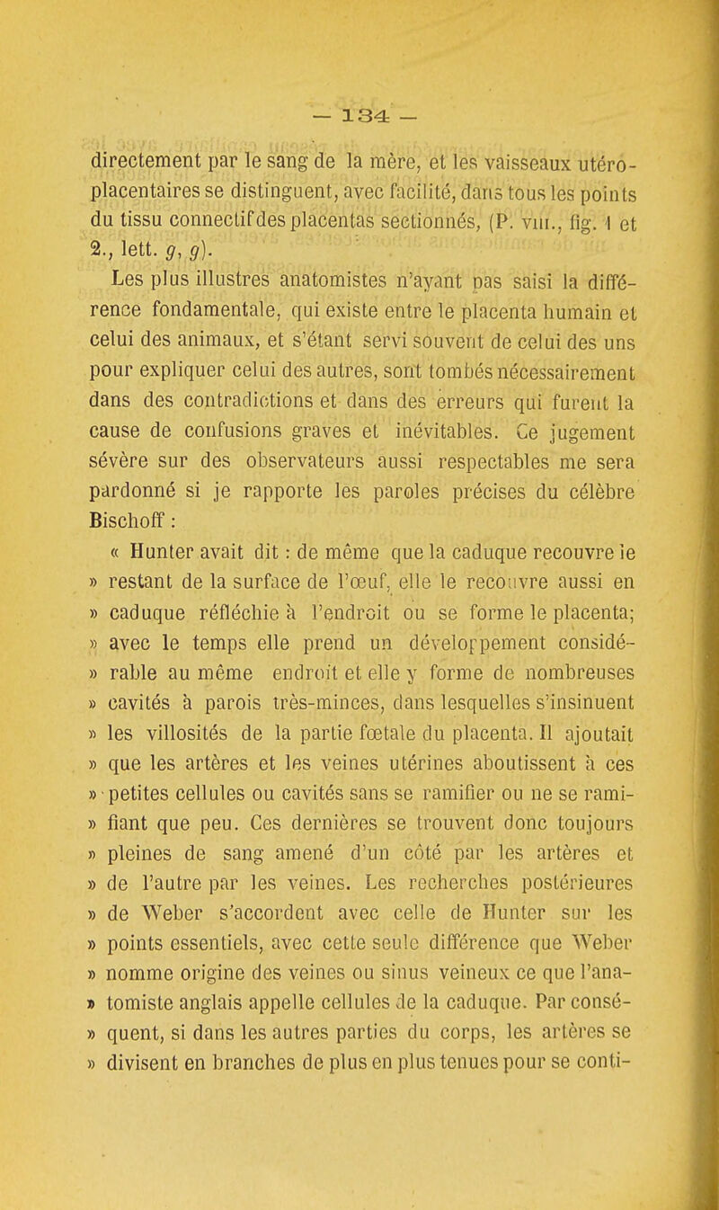 directement par le sang de la mère, et les vaisseaux utéro- placentaires se distinguent, avec facilité, dans tous les points du tissu connectif des placentas sectionnés, (P. vui., fig. 1 et 2., lett. g, g). Les plus illustres anatomistes n'ayant pas saisi la diffé- rence fondamentale, qui existe entre le placenta humain et celui des animaux, et s'étant servi souvent de celui des uns pour expliquer celui des autres, sont tombés nécessairement dans des contradictions et dans des erreurs qui furent la cause de confusions graves et inévitables. Ce jugement sévère sur des observateurs aussi respectables me sera pardonné si je rapporte les paroles précises du célèbre Bischoff : « Hunter avait dit : de même que la caduque recouvre le » restant de la surface de l'œuf, elle le recouvre aussi en » caduque réfléchie à l'endroit ou se forme le placenta; » avec le temps elle prend un développement considé- » rable au même endroit et elle y forme de nombreuses » cavités à parois très-minces, dans lesquelles s'insinuent » les villosités de la partie fœtale du placenta. Il ajoutait » que les artères et les veines utérines aboutissent à ces « petites cellules ou cavités sans se ramifier ou ne se rami- » fiant que peu. Ces dernières se trouvent donc toujours » pleines de sang amené d'un côté par les artères et » de l'autre par les veines. Les recherches postérieures » de Weber s'accordent avec celle de Hunter sur les » points essentiels, avec cette seule différence que Weber » nomme origine des veines ou sinus veineux ce que l'ana- » tomiste anglais appelle cellules de la caduque. Par consé- » quent, si dans les autres parties du corps, les artères se » divisent en branches de plus en plus tenues pour se conti-