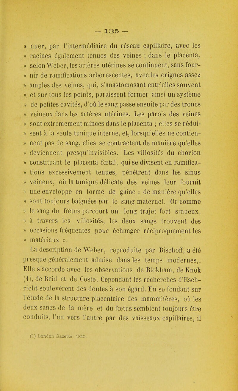 » nuer, par l'intermédiaire du réseau capillaire, avec les » racines également tenues des veines ; dans le placenta, » selon \Ycber, les artères utérines se continuent, sans four- » nir de ramifications arborescentes, avec les orignes assez n amples des veines, qui, s'anastomosant entr'clles souvent ». et sur tous les poinis, paraissent former ainsi un système » de petites cavités, d'où le sang passe ensuite par des troncs » veineux dans les artères utérines. Les parois des veines » sont extrêmement minces dans le placenta ; elles se rédui- » sent à la Feule tunique interne, et, lorsqu'elles ne contien- » nent pas de sang, elles se contractent de manière qu'elles D deviennent presqu'invisibles. Les villosités du chorion » constituant le placenta fœtal, qui se divisent en ramifica- » tions excessivement tenues, pénètrent dans les sinus » veineux, où la tunique délicate des veines leur fournit » une enveloppe en forme de gaine: de manière qu'elles » sont toiijcurs baignées par le sang maternel. Or comme » le sang du fœtus parcourt un long trajet fort sinueux, » à travers les villosités, les deux sangs trouvent des » occasions fréquentes pour échanger réciproquement les » matériaux », La description de Weber, reproduite par Bisclioff, a été presque généralement admise dans les temps modernes,. Elle s'accorde avec les observations de Blokliam, de Knok (1), de Reid et de Coste. Cependant les recherches d'Esch- richt soulevèrent des doutes à son égard. En se fondant sur l'étude de la structure placentaire des mammifères, où les deux sangs de la mère et du fœtus semblent toujours être conduits, l'un vers l'autre par des vaisseaux capillaires, il (1) London >jazette. 1840.