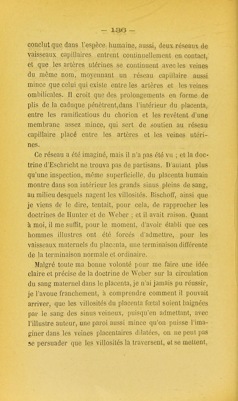 - ise — conclut que dans l'espèce humaine, aussi, deux réseaux de vaisseaux capillaires entrent continuellement en contact, et que les artères utérines se continuent avec les veines du même nom, moyennant un réseau capillaire aussi mince que celui qui existe entre les artères et les veines ombilicales, il croit que des prolongements en forme de plis de la caduque pénètrent,dans l'intérieur du placenta, entre les ramifications du chorion et les revêtent d'une membrane assez mince, qui sert de soutien au réseau capillaire placé entre les artères et les veines utéri- nes. Ce réseau a été imaginé, mais il n'a pas été vu ; et la doc- trine d'Eschricht ne trouva pas de partisans. D'autant plus qu'une inspection, même superficielle, du placenta humain montre dans son intérieur les grands sinus pleins de sang, au milieu desquels nagent les villosités. Bischoff, ainsi que je viens de le dire, tentait, pour cela, de rapprocher les doctrines de Hunter et de Weber ; et il avait raison. Quant k moi, il me suffît, pour le moment, d'avoir établi que ces hommes illustres ont été forcés d'admettre, pour les vaisseaux maternels du placenta, une terminaison dilïérente de la terminaison normale et ordinaire. Malgré toute ma bonne volonté pour me faire une idée claire et précise de la doctrine de Weber sur la circulation du sang maternel dans le placenta, je n'ai jamais pu réussir, je l'avoue franchement, à comprendre comment il pouvait arriver, que les villosités du placenta fœtal soient baignées par le sang des sinus veineux, puisqu'on admettant, avec l'illustre auteur, une paroi aussi mince qu'on puisse l'ima- giner dans les veines placentaires dilatées, on ne peut pas se persuader que les villosités la traversent, et se mettent.
