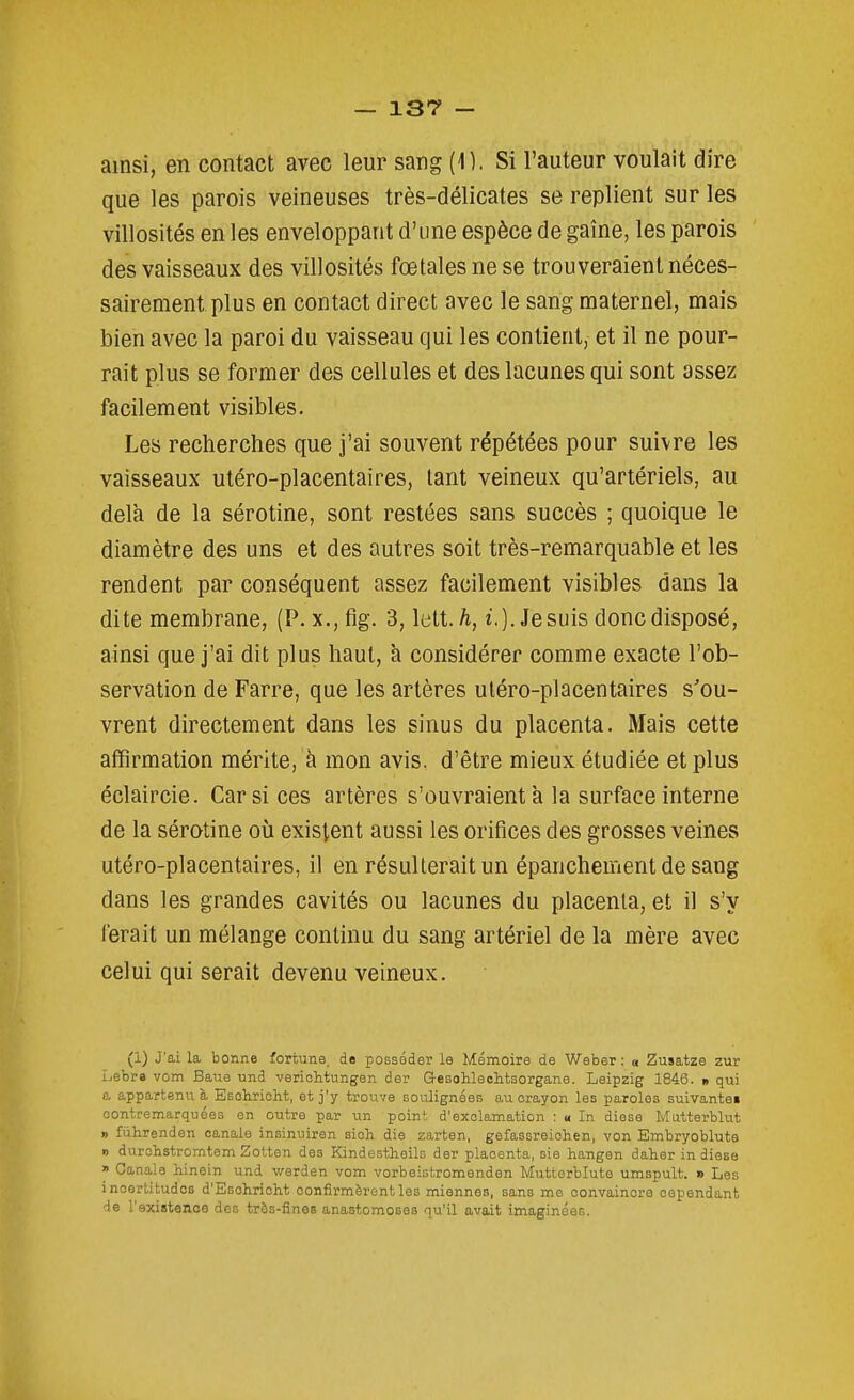 ainsi, en contact avec leur sang (1). Si l'auteur voulait dire que les parois veineuses très-délicates se replient sur les villosités en les enveloppant d'une espèce de gaine, les parois des vaisseaux des villosités fœtales ne se trouveraient néces- sairement plus en contact direct avec le sang maternel, mais bien avec la paroi du vaisseau qui les contient, et il ne pour- rait plus se former des cellules et des lacunes qui sont assez facilement visibles. Les recherches que j'ai souvent répétées pour suivre les vaisseaux utéro-placentaires, tant veineux qu'artériels, au delà de la sérotine, sont restées sans succès ; quoique le diamètre des uns et des autres soit très-remarquable et les rendent par conséquent assez facilement visibles dans la dite membrane, (P. x.,fig. 3, lett./i, t.). Je suis donc disposé, ainsi que j'ai dit plus haut, à considérer comme exacte l'ob- servation de Farre, que les artères utéro-placentaires s^ou- vrent directement dans les sinus du placenta. Mais cette affirmation mérite, à mon avis, d'être mieux étudiée et plus éclaircie. Car si ces artères s'ouvraient à la surface interne de la sérotine oii existent aussi les orifices des grosses veines utéro-placentaires, il en résulterait un épancheinentdesang dans les grandes cavités ou lacunes du placenta, et il s'y ferait un mélange continu du sang artériel de la mère avec celui qui serait devenu veineux. (1) J'ai la bonne fortune, de posséder le Mémoire de Weber : « Zusatze zur ijebr» vom Baue und veriohtungen der Gesohlechtsorgane. Leipzig 1846. * qui a appartenue Esolirioht, et j'y trouve soulignées au crayon les paroles suivante» oontremarquées en outre par un point d'exclamation : « In dièse Mutterblut » fiihrenden oanale insinuiren sioh die zarten, gefassreiohen, von Embryoblute » durohstromtem Zotten des Kindestheils der placenta, sie hangen daher in dièse  Canale hinein und v/erden vom vorbeistromenden Muttorbluto umspult. » Les inoortitudos d'Esclirioht confirmèrent les miennes, sans me convaincre cependant de l'existence des très-fines anastomoses qu'il avait imaginées.