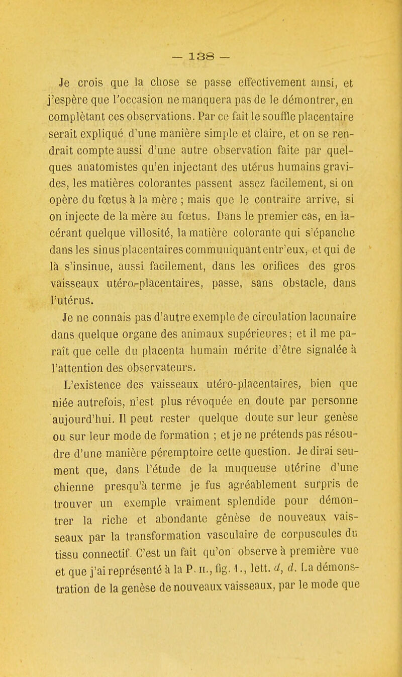 Je crois que la chose se passe effectivement ainsi, et j'espère que l'occasion ne manquera pas de le démontrer, en complétant ces observations. Par ce lait le soufile placentaire serait expliqué d'une manière simple et claire, et on se ren- drait compte aussi d'une autre observation faite par quel- ques anatomistes qu'en injectant des utérus humains gravi- des, les matières colorantes passent assez facilement, si on opère du fœtus à la mère ; mais que le contraire arrive, si on injecte de la mère au fœtus. Dans le premier cas, en la- cérant quelque villosité, la matière colorante qui s'épanche dans les sinus placentaires communiquant entr'eux, et qui de là s'insinue, aussi facilement, dans les orifices des gros vaisseaux utéro.-placentaires, passe, sans obstacle, dans l'utérus. Je ne connais pas d'autre exemple de circulation lacunaire dans quelque organe des animaux supérieures; et il me pa- raît que celle du placenta humain mérite d'être signalée à l'attention des observateurs. L'existence des vaisseaux utéro-placentaires, bien que niée autrefois, n'est plus révoquée en doute par personne aujourd'hui. Il peut rester quelque doute sur leur genèse ou sur leur mode de formation ; et je ne prétends pas résou- dre d'une manière péremptoire cette question. Je dirai seu- ment que, dans l'étude de la muqueuse utérine d'une chienne presqu'à terme je fus agréablement surpris de trouver un exemple vraiment splendide pour démon- trer la riche et abondante genèse de nouveaux vais- seaux par la transformation vasculaire de corpuscules du tissu connectif. C'est un fait qu'on observe k première vue et quej'aireprésentéàlaP.n.,fig.1.,lett. d. La démons- tration de la genèse de nouveaux vaisseaux, par le mode que