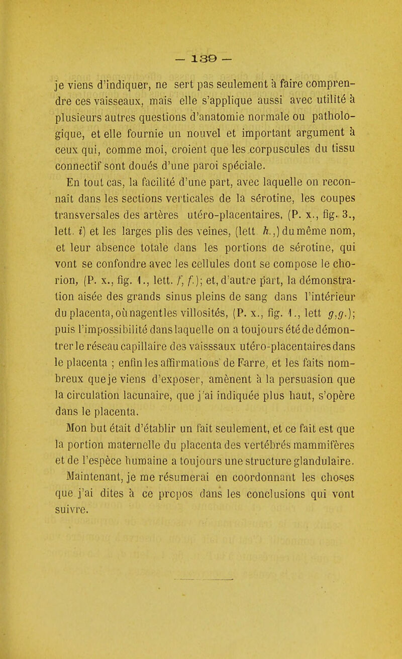 je viens d'indiquer, ne sert pas seulement à faire compren- dre ces vaisseaux, mais elle s'applique aussi avec utilité à plusieurs autres questions d'anatomie normale ou patholo- gique, et elle fournie un nouvel et important argument k ceux qui, comme moi, croient que les corpuscules du tissu connectif sont doués d'une paroi spéciale. En tout cas, la facilité d'une part, avec laquelle on recon- naît dans les sections verticales de la sérotine, les coupes transversales des artères utéro-placentaires, (P. x., fig. 3., lett. i) et les larges plis des veines, (lett h.,) du même nom, et leur absence totale dans les portions de sérotine, qui vont se confondre avec les cellules dont se compose le cho- rion, (P, X., fig. 1., lett. /', /.); et,d'autre part, la démonstra- tion aisée des grands sinus pleins de sang dans l'intérieur du placenta, oùnagentles villosités, (P. x., fig. 1., lett g,g.); puis l'impossibilité dans laquelle on a toujours été de démon- trer le réseau capillaire des vaisssaux utéro-placentaires dans le placenta ; enfin les affirmaiious' de Farre, et les faits nom- breux que je viens d'exposer, amènent à la persuasion que la circulation lacunaire, que j'ai indiquée plus haut, s'opère dans le placenta. Mon but était d'établir un fait seulement, et ce fait est que la portion maternelle du placenta des vertébrés mammifères et de l'espèce humaine a toujours une structure glandulaire. Maintenant, je me résumerai en coordonnant les choses que j'ai dites à ce propos dans les conclusions qui vont suivre.