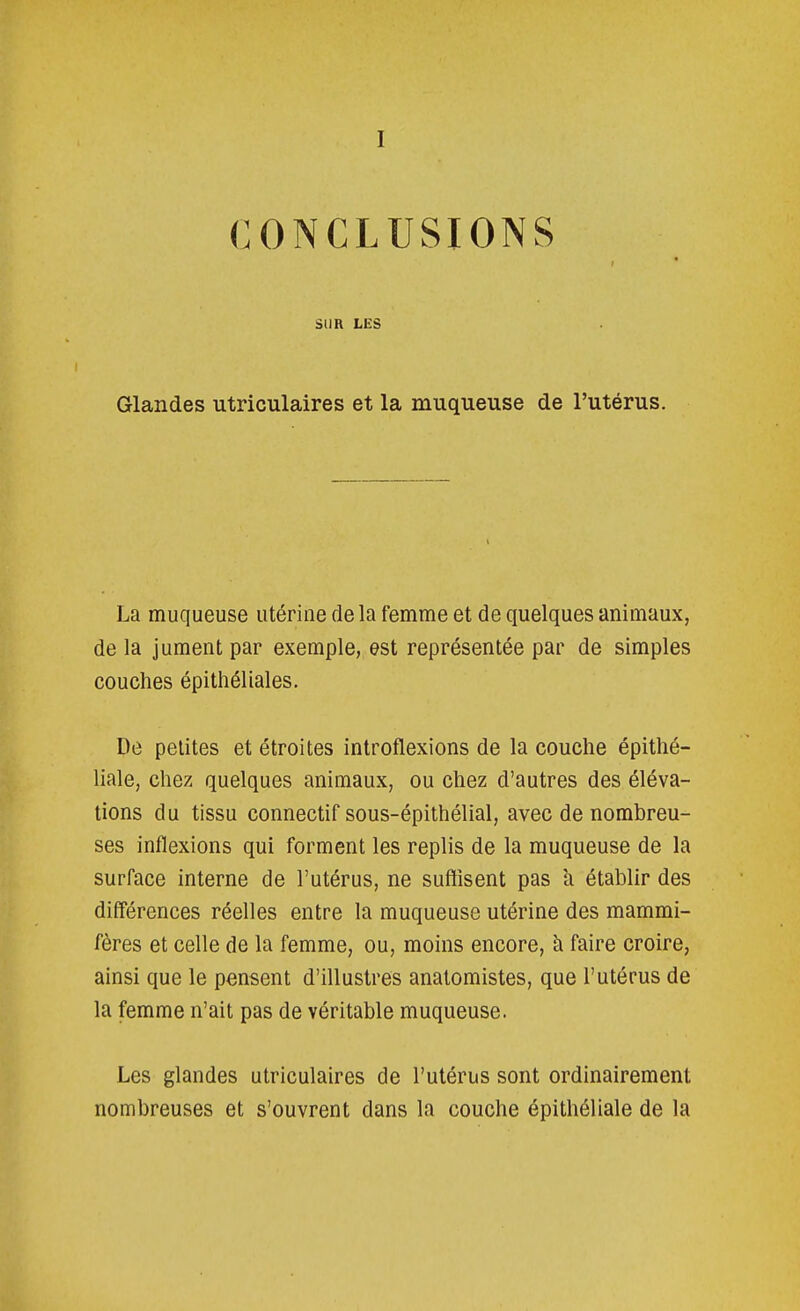 I CONCLUSIONS SUR LES Glandes utriculaires et la muqueuse de l'utérus. La muqueuse utérine delà femme et de quelques animaux, de la jument par exemple, est représentée par de simples couches épithéliales. Dé petites et étroites introflexions de la couche épithé- liale, chez quelques animaux, ou chez d'autres des éléva- tions du tissu connectif sous-épithélial, avec de nombreu- ses inflexions qui forment les replis de la muqueuse de la surface interne de l'utérus, ne suffisent pas à établir des différences réelles entre la muqueuse utérine des mammi- fères et celle de la femme, ou, moins encore, à faire croire, ainsi que le pensent d'illustres anatomistes, que l'utérus de la femme n'ait pas de véritable muqueuse. Les glandes utriculaires de l'utérus sont ordinairement nombreuses et s'ouvrent dans la couche épithéliale de la
