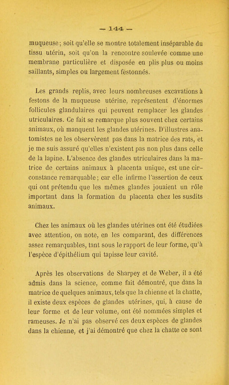 muqueuse; soit qu'elle se montre totalement inséparable du tissu utérin, soit qu'on la rencontre soulevée comme une membrane particulière et disposée en plis plus ou moins saillants, simples ou largement festonnés. Les grands replis, avec leurs nombreuses excavations à festons de la muqueuse utérine, représentent d'énormes follicules glandulaires qui peuvent remplacer les glandes utriculaires. Ce fait se remarque plus souvent chez certains animaux, où manquent les glandes utérines. D'illustres ana- tomistes ne les observèrent pas dans la matrice des rats, et je me suis assuré qu'elles n'existent pas non plus dans celle de la lapine. L'absence des glandes utriculaires dans la ma- trice de certains animaux k placenta unique, est une cir- constance remarquable ; car elle infirme l'assertion de ceux qui ont prétendu que les mêmes glandes jouaient un rôle important dans la formation du placenta chez les susdits animaux. Chez les animaux où les glandes utérines ont été étudiées avec attention, on note, en les comparant, des différences assez remarquables, tant sous le rapport de leur forme, qu'à l'espèce d'épithélium qui tapisse leur cavité. Après les observations de Sharpey et de Weber, il a été admis dans la science, comme fait démontré, que dans la matrice de quelques animaux, tels que la chienne et la chatte, il existe deux espèces de glandes utérines, qui, à cause de leur forme et de leur volume, ont été nommées simples et rameuses. Je n'ai pas observé ces deux espèces de glandes dans la chienne, et j'ai démontré que chez la chatte ce sont