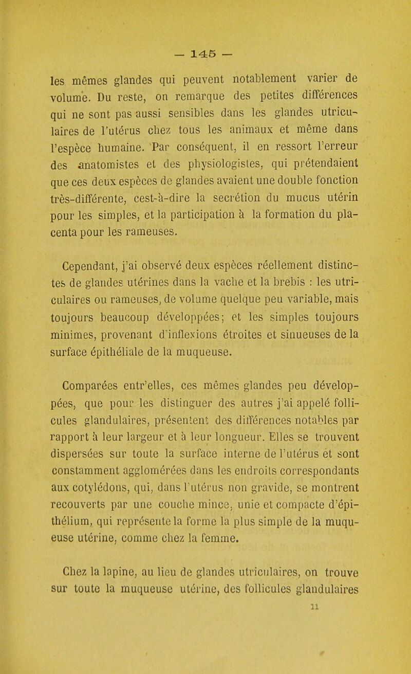 les mêmes glandes qui peuvent notablement varier de volume. Du reste, on remarque des petites différences qui ne sont pas aussi sensibles dans les glandes utricu- laires de l'utérus chez tous les animaux et même dans l'espèce humaine. Tar conséquent, il en ressort l'erreur des anatomistes et des physiologistes, qui prétendaient que ces deux espèces de glandes avaient une double fonction très-différente, cest-à-dire la sécrétion du mucus utérin pour les simples, et la participation à la formation du pla- centa pour les rameuses. Cependant, j'ai observé deux espèces réellement distinc- tes de glandes utérines dans la vache et la brebis : les utri- culaires ou rameuses, de volume quelque peu variable, mais toujours beaucoup développées; et les simples toujours minimes, provenant d'inflexions étroites et sinueuses de la surface épithéliale de la muqueuse. Comparées entr'elles, ces mêmes glandes peu dévelop- pées, que pour les distinguer des autres j'ai appelé folli- cules glandulaires, présentent des différences notables par rapport à leur largeur et à leur longueur. Elles se trouvent dispersées sur toute la surface interne de l'utérus ét sont constamment agglomérées dans les endroits correspondants aux cotylédons, qui, dans l'utérus non gravide, se montrent recouverts par une couche mines, unie et compacte d'épi- thélium, qui représente la forme la plus simple de la muqu- euse utérine, comme chez la femme. Chez la lapine, au lieu de glandes utriculaires, on trouve sur toute la muqueuse utérine, des follicules glandulaires 11