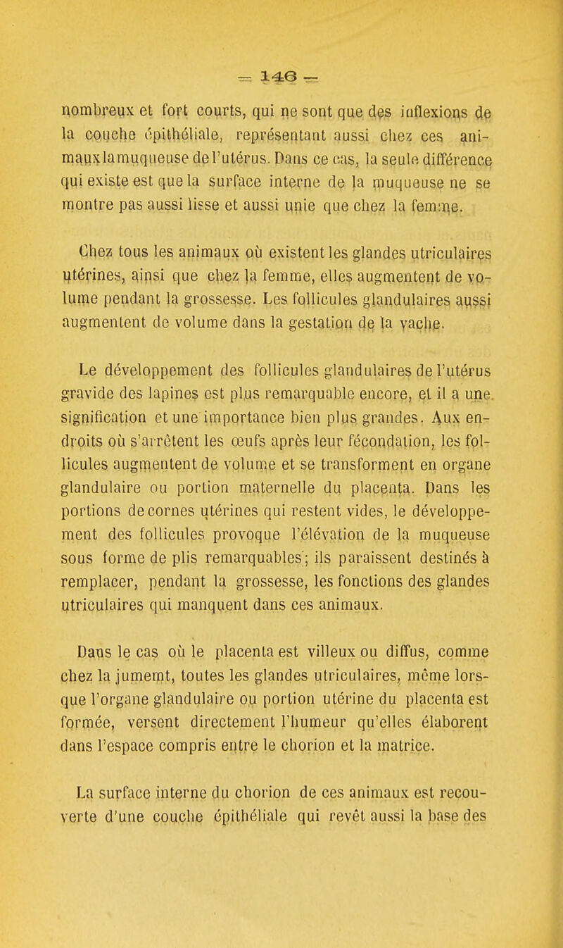 14e ~ nombreux et fort courts, qui ne sont que dçs inflexions de la coiuche i^pithéliale, représentant aussi chez ces ani- mauxlamuqiieuse de l'utérus. Dans ce cas, la seule différence qui existe est que la surface interne de |a muqueuse ne se montre pas aussi lisse et aussi unie que chez la femi^e. Chez tous les animaux où existent les glandes utriculaires utérines, J^ipsi que chez la femme, elles augmentent de vo- luine pendant la grossesse. Les follicules glandulaires aussi augmentent de volume dans la gestation de la vache. Le développement des follicules glandulaires de l'utérus gravide des lapines est plus remarquable encore, el il a une. signification et une importance bien plus grandes. Aux en- droits où s'arrêtent les œufs après leur fécondation, les fol- licules augmentent de volume et se transforment en organe glandulaire ou portion maternelle du placenta, pans les portions décernes utérines qui restent vides, le développe- ment des follicules provoque l'élévation de la muqueuse sous forme de plis remarquables; ils paraissent destinés à remplacer, pendant la grossesse, les fonctions des glandes utriculaires qui manquent dans ces animaux. Dans le cas où le placenta est villeux ou diffus, comme Qhez la jumernt, toutes les glandes utriculaires, même lors- que l'organe glandulaire ou portion utérine du placenta est formée, versent directement l'humeur qu'elles élaborent dans l'espace compris entre le chorion et la matrice. La surface interne du chorion de ces animaux est recou- verte d'une couche épithéliale qui revêt aussi la base des