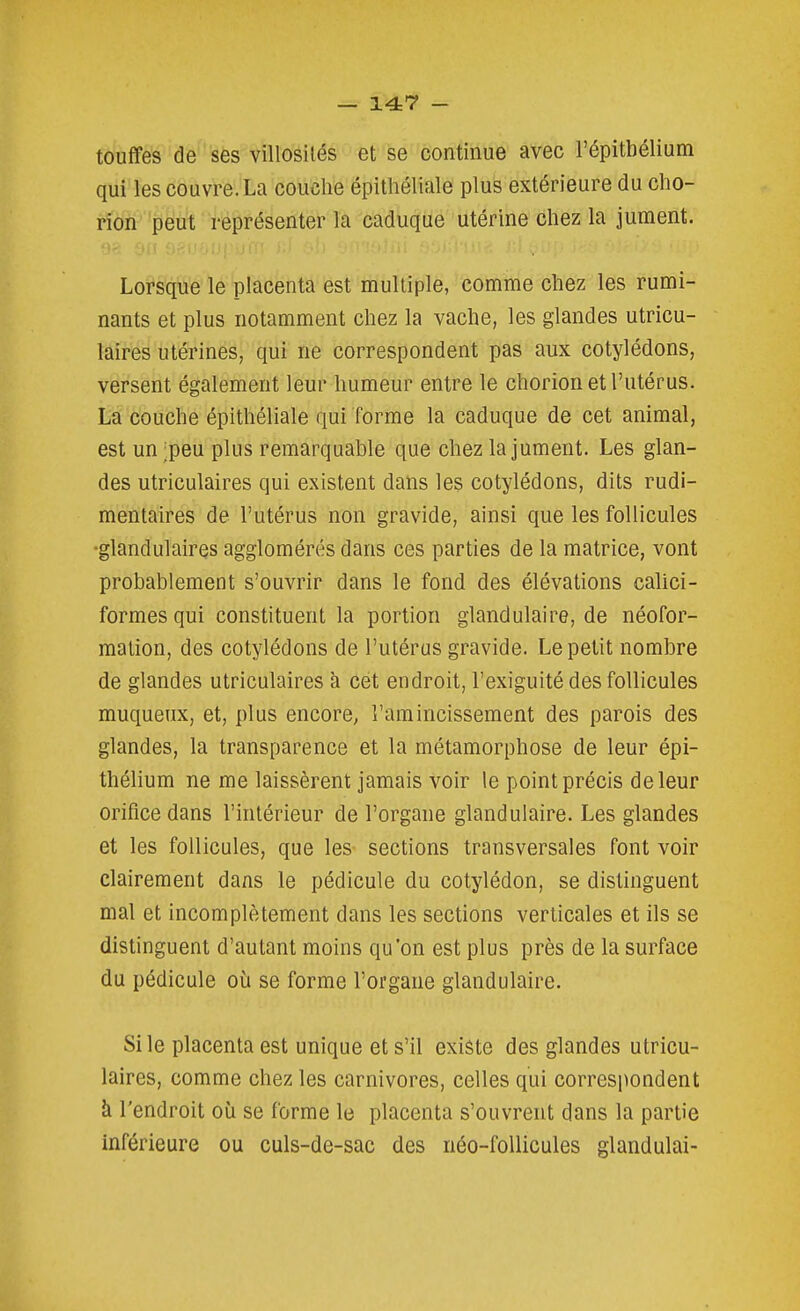 touffes de ses villosilés et se continue avec l'épitbélium qui les couvre. La couche épithéliale plus extérieure du cho- rion peut représenter la caduque utérine chez la jument. Lorsque le placenta est multiple, comme chez les rumi- nants et plus notamment chez la vache, les glandes utricu- laires utérines, qui ne correspondent pas aux cotylédons, versent également leur humeur entre le chorion et l'utérus. La couche épithéliale qui forme la caduque de cet animal, est un ;peu plus remarquable que chez la jument. Les glan- des utriculaires qui existent dans les cotylédons, dits rudi- mentaires de l'utérus non gravide, ainsi que les follicules •glandulaires agglomérés dans ces parties de la matrice, vont probablement s'ouvrir dans le fond des élévations calici- formesqui constituent la portion glandulaire, de néofor- malion, des cotylédons de l'utérus gravide. Le petit nombre de glandes utriculaires à cet endroit, l'exiguité des follicules muqueux, et, plus encore, l'amincissement des parois des glandes, la transparence et la métamorphose de leur épi- thélium ne me laissèrent jamais voir le point précis de leur orifice dans l'intérieur de l'organe glandulaire. Les glandes et les follicules, que les sections transversales font voir clairement dans le pédicule du cotylédon, se distinguent mal et incomplètement dans les sections verticales et ils se distinguent d'autant moins qu'on est plus près de la surface du pédicule où se forme l'organe glandulaire. Si le placenta est unique et s'il existe des glandes utricu- laires, comme chez les carnivores, celles qui correspondent à l'endroit où se forme le placenta s'ouvrent dans la partie inférieure ou culs-de-sac des néo-follicules glandulai-