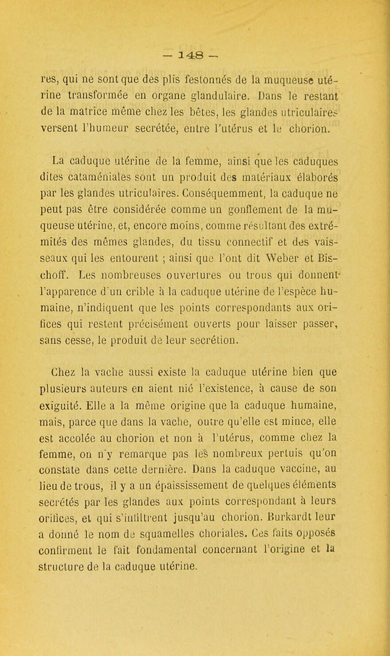 res, qui ne sont que des plis festonnés de la muqueuse uté- rine transformée en organe glandulaire. Dans le restant de la matrice même chez les bêtes, les glandes utriculaire? versent l'humeur sécrétée, entre l'utérus et le chorion. La caduque utérine de la femme, ainsi que les caduques dites cataraéniales sont un produit des matériaux élaborés par les glandes utriculaires. Conséquemment, la caduque ne peut pas être considérée comme un gonflement de la mu- queuse utérine, et, encore moins, comme résultant des extré- mités des mômes glandes, du tissu connectif et des vais- seaux qui les entourent ; ainsi que l'ont dit Weber et Bis- choff. Les nombreuses ouvertures ou trous qui donnent- l'apparence d'un crible à la caduque utérine de l'espèce hu- maine, n'indiquent que les points correspondants aux ori- fices qui restent précisément ouverts pour laisser passer, sans cesse, le produit de leur sécrétion. Chez la vache aussi existe la caduque utérine bien que plusieurs auteurs en aient nié l'existence, à cause de son exiguïté. Elle a la même origine que la caduque humaine, mais, parce que dans la vache, outre qu'elle est mince, elle est accolée au chorion et non a l'utérus, comme chez la femme, on ny remarque pas les nombreux pertuis qu'on constate dans cette dernière. Dans la caduque vaccine, au lieu de trous, il y a un épaississement de quelques éléments sécrétés par les glandes aux points correspondant à leurs orifices, et qui s'intiiti-ent jusqu'au chorion. Burkardt leur a donné le nom de squamelles choriales. Ces faits opposés confirment le fait fondamental concernant l'origine et la structure de la caduque utérine.