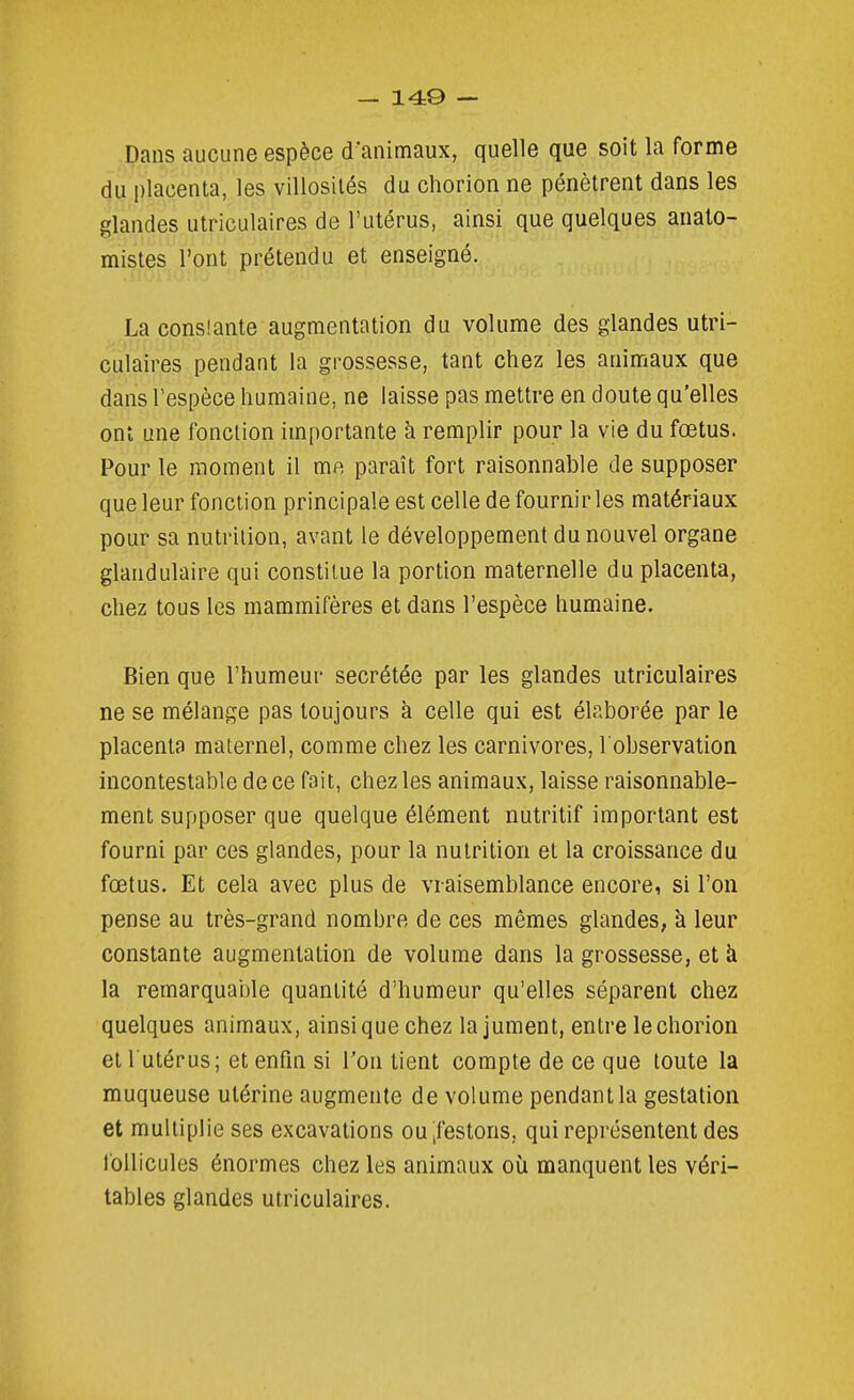 Dans aucune espèce d'animaux, quelle que soit la forme du placenta, les villosilés du chorion ne pénètrent dans les glandes utriculaires de l'utérus, ainsi que quelques anato- mistes l'ont prétendu et enseigné. La conslante augmentation du volume des glandes utri- culaires pendant la grossesse, tant chez les animaux que dans l'espèce humaine, ne laisse pas mettre en doute qu'elles ont une fonction importante à remplir pour la vie du fœtus. Pour le moment il ma paraît fort raisonnable de supposer que leur fonction principale est celle de fournir les matériaux pour sa nutrition, avant le développement du nouvel organe glandulaire qui constitue la portion maternelle du placenta, chez tous les mammifères et dans l'espèce humaine. Bien que l'humeur sécrétée par les glandes utriculaires ne se mélange pas toujours à celle qui est élaborée par le placenta maternel, comme chez les carnivores, l'observation incontestable de ce fait, chez les animaux, laisse raisonnable- ment supposer que quelque élément nutritif important est fourni par ces glandes, pour la nutrition et la croissance du fœtus. Et cela avec plus de vraisemblance encore, si l'on pense au très-grand nombre de ces mêmes glandes, à leur constante augmentation de volume dans la grossesse, et à la remarquaole quantité d'humeur qu'elles séparent chez quelques animaux, ainsi que chez la jument, entre le chorion et 1 utérus; et enfin si l'on tient compte de ce que toute la muqueuse utérine augmente de volume pendant la gestation et multiplie ses excavations oUtfestons, qui représentent des follicules énormes chez les animaux où manquent les véri- tables glandes utriculaires.