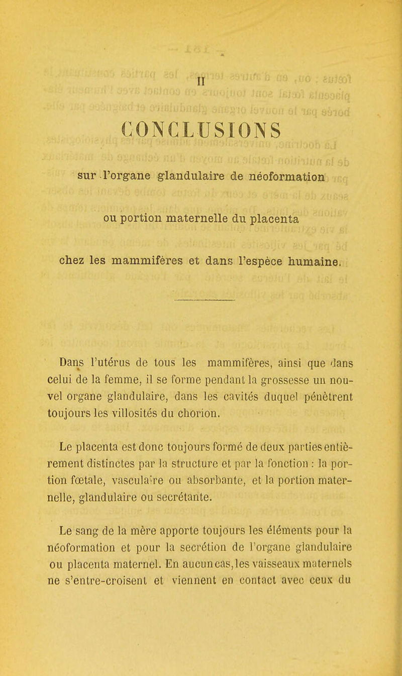 II CONCLUSIONS sur l'org-ane glandulaire de néoformation ou portion maternelle du placenta chez les mammifères et dans l'espèce humaine. Dans l'utérus de tous les mammifères, ainsi que dans celui de la femme, il se forme pendant la grossesse un nou- vel organe glandulaire, dans les cavités duquel pénètrent toujours les villosités du chorion. Le placenta est donc toujours formé de deux parties entiè- rement distinctes par la structure et par la fonction : la por- tion fœtale, vasculaîre ou absorbante, et la portion mater- nelle, glandulaire ou sécrétante. Le sang de la mère apporte toujours les éléments pour la néoformation et pour la sécrétion de l'organe glandulaire ou placenta maternel. En aucuncas,les vaisseaux maternels ne s'entre-croisent et viennent en contact avec ceux du