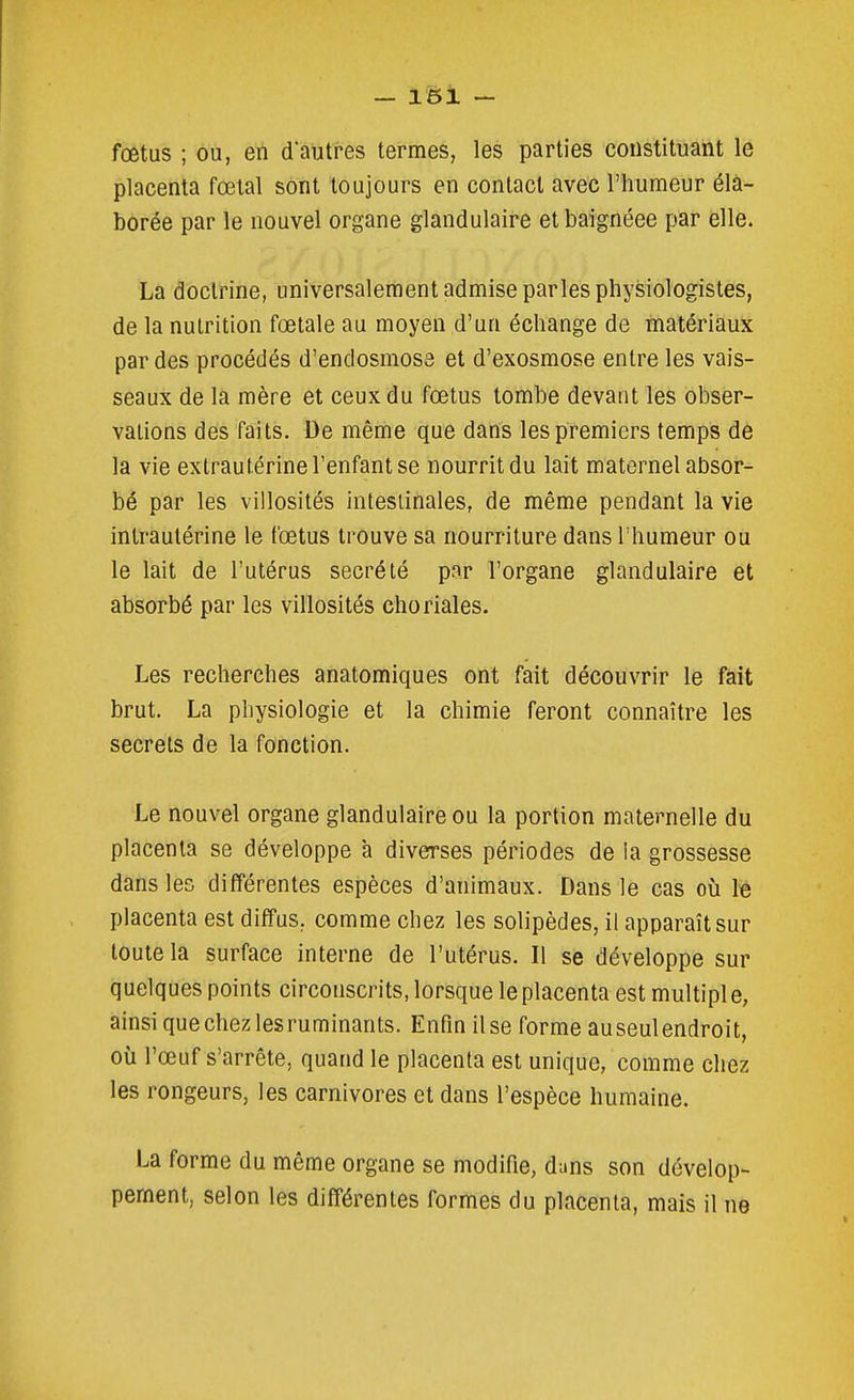 fœtus ; ou, eii d'autres termes, les parties constituant le placenta fœtal sont toujours en contact avec l'humeur éla- borée par le nouvel organe glandulaire et baignéee par elle. La doctrine, universalement admise parles physiologistes, de la nutrition fœtale au moyen d'un échange de matériaux par des procédés d'endosmose et d'exosmose entre les vais- seaux de la mère et ceux du fœtus tombe devant les obser- vations des faits. De même que dans les premiers temps de la vie extrautérine l'enfant se nourrit du lait maternel absor- bé par les villosités intestinales, de même pendant la vie intraulérine le fœtus trouve sa nourriture dans l'humeur ou le lait de l'utérus sécrété par l'organe glandulaire et absorbé par les villosités choriales. Les recherches anatomiques ont fait découvrir le fait brut. La physiologie et la chimie feront connaître les secrets de la fonction. Le nouvel organe glandulaire ou la portion maternelle du placenta se développe à diverses périodes de la grossesse dans les différentes espèces d'animaux. Dans le cas où Ib placenta est diffus, comme chez les solipèdes, il apparaît sur toute la surface interne de l'utérus. Il se développe sur quelques points circonscrits, lorsque le placenta est multipl e, ainsi que chez lesruminants. Enfin il se forme au seul endroit, où l'œuf s'arrête, quand le placenta est unique, comme chez les rongeurs, les carnivores et dans l'espèce humaine. La forme du même organe se modifie, d;ins son dévelop- pement, selon les différentes formes du placenta, mais il ne
