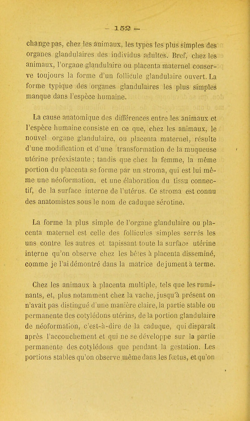 - 15S ~ change pas, chez les animaux, les types les plus simples des organes glandulaires des individus adultes. Bref, chez les animaux, l'organe glandulaire ou placenta maternel conser- ve toujours la forme d'un follicule glandulaire ouvert. La forme typique des organes glandulaires les plus simples manque dans l'espèce humaine. La cause anatomique des différences entre les animaux et l'espèce humaine consiste en ce que, chez les animaux, le nouvel organe glandulaire, ou placenta maternel, résulte d'une modification et d'une transformation de la muqueuse utérine préexistante ; tandis que chez la femme, la même portion du placenta se forme par un stroma, qui est lui mê- me une néoformation, et une élaboration du tissu connec- tif, de la surface interne de l'utérus. Ce stroma est connu des anatomistes sous le nom de caduque sérotine. La forme la plus simple de l'organe glandulaire ou pla- centa maternel est celle des follicules simples serrés les uns contre les autres et tapissant toute la surface utérine interne qu'on observe chez les bêtes à placenta disséminé, comme je l'ai démontré dans la matrice de jument à terme. Chez les animaux k placenta multiple, tels que lesrumî^ nants, et, plus notamment chez la vache, jusqu'à présent on n'avait pas distingué d'une manière claire, la partie stable ou permanente des cotylédons utérins, de la portion glandulaire de néoformation, c'est-a-dire de la caduque, qui disparaît après l'accouchement et qui ne se développe sur la partie permanente des cotylédons que pendant la gestation. Les portions stables qu'on observe même dans les fœtus, et qu'on
