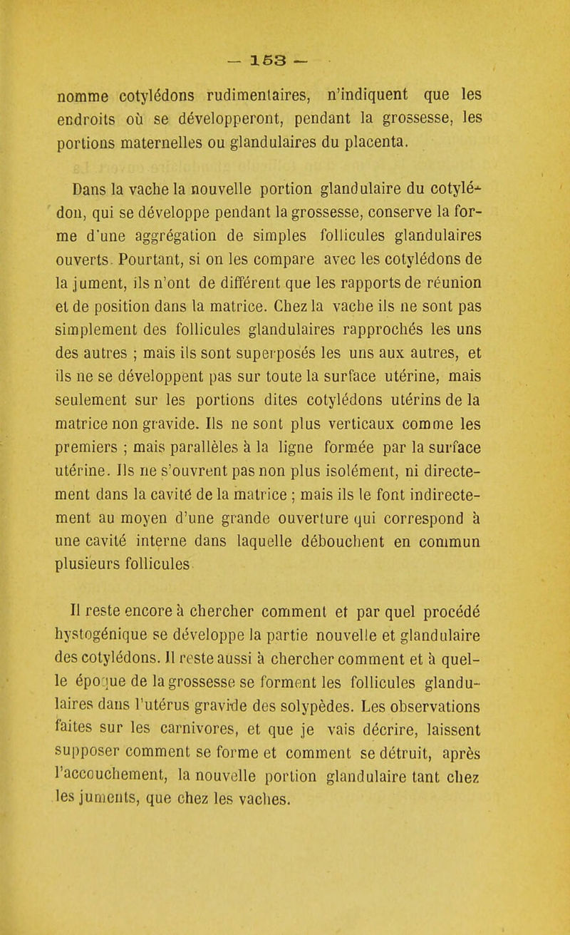 nomme cotylédons rudimenlaires, n'indiquent que les endroits où se développeront, pendant la grossesse, les portions maternelles ou glandulaires du placenta. Dans la vache la nouvelle portion glandulaire du cotylé* don, qui se développe pendant la grossesse, conserve la for- me d'une aggrégation de simples follicules glandulaires ouverts. Pourtant, si on les compare avec les cotylédons de la jument, ils n'ont de différent que les rapports de réunion et de position dans la matrice. Chez la vache ils ne sont pas simplement des follicules glandulaires rapprochés les uns des autres ; mais ils sont superposés les uns aux autres, et ils ne se développent pas sur toute la surface utérine, mais seulement sur les portions dites cotylédons utérins de la matrice non gravide. Ils ne sont plus verticaux comme les premiers ; mais parallèles à la ligne formée par la surface utérine. Ils ne s'ouvrent pas non plus isolément, ni directe- ment dans la cavité de la matrice ; mais ils le font indirecte- ment au moyen d'une grande ouverture qui correspond à une cavité interne dans laquelle débouchent en commun plusieurs follicules Il reste encore à chercher comment et par quel procédé hystogénique se développe la partie nouvelle et glandulaire des cotylédons. Il reste aussi à chercher comment et à quel- le épo jue de la grossesse se forment les follicules glandu- laires dans l'utérus gravide des solypèdes. Les observations faites sur les carnivores, et que je vais décrire, laissent supposer comment se forme et comment se détruit, après l'accouchement, la nouvelle portion glandulaire tant chez les juments, que chez les vaches.