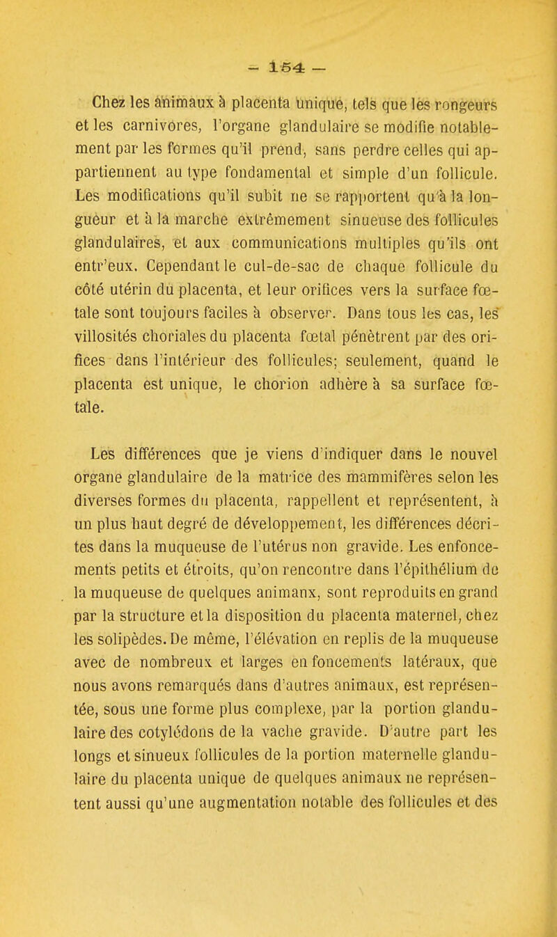 Chez les aïiimaux à placenta ùniqué, tels que lès rongeurs et les carnivores, l'organe glandulaire se modifie notable- ment par les formes qu'il prend, sans perdre celles qui ap- partiennent au type fondamental et simple d'un follicule. Les modifications qu'il subit ne se rapportent qu'à la lon- gueur et à la marche extrêmement sinueuse des follicules glandulaires, et aux communications multiples qu'ils ont entr'eux. Cependant le cul-de-sac de chaque follicule du côté utérin du placenta, et leur orifices vers la surface fœ- tale sont toujours faciles à observer. Dans tous les cas, les' villosités chorialesdu placenta fœtal pénètrent par des ori- fices dans l'intérieur des follicules; seulement, quand le placenta est unique, le chorion adhère a sa surface fœ- tale. Les différences que je viens d'indiquer dans le nouvel organe glandulaire de la matrice des mammifères selon les diverses formes du placenta, rappellent et représentent, h un plus haut degré de développement, les différences décri- tes dans la muqueuse de l'utérus non gravide. Les enfonce- ments petits et étroits, qu'on rencontre dans l'épithélium de la muqueuse de quelques animanx, sont reproduits en grand par la structure et la disposition du placenta maternel, chez les solipèdes. De même, l'élévation en replis de la muqueuse avec de nombreux et larges en foncemeuts latéraux, que nous avons remarqués dans d'autres animaux, est représen- tée, sous une forme plus complexe, par la portion glandu- laire des cotylédons de la vache gravide. D'autre part les longs et sinueux follicules de la portion maternelle glandu- laire du placenta unique de quelques animaux ne représen- tent aussi qu'une augmentation notable des follicules et des