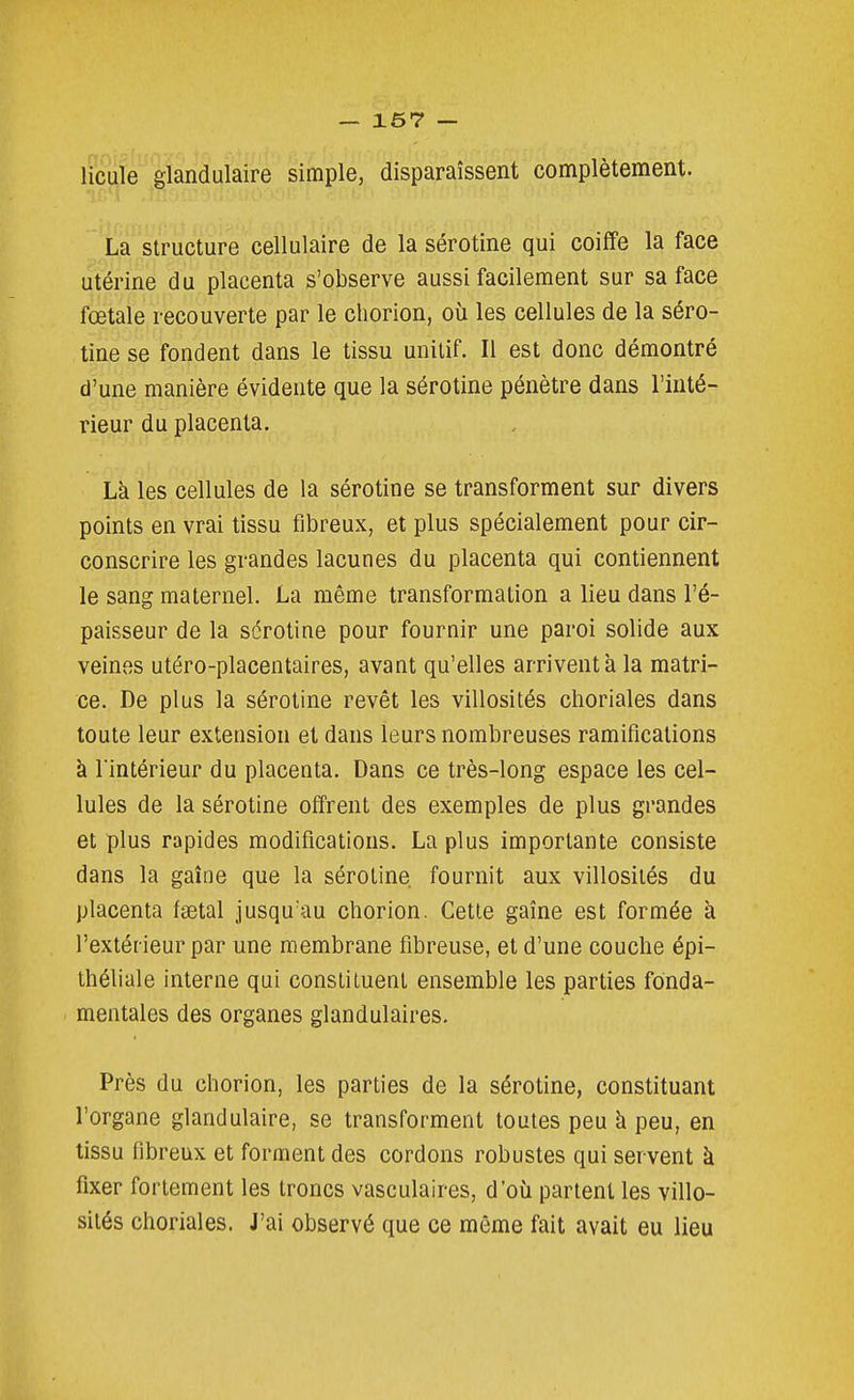 lfc||îe'glandulaire simple, disparaissent complètement. La structure cellulaire de la sérotine qui coiffe la face utérine du placenta s'observe aussi facilement sur sa face fœtale recouverte par le chorion, où les cellules de la séro- tine se fondent dans le tissu unitif. Il est donc démontré d'une manière évidente que la sérotine pénètre dans l'inté- rieur du placenta. Là les cellules de la sérotine se transforment sur divers points en vrai tissu fibreux, et plus spécialement pour cir- conscrire les grandes lacunes du placenta qui contiennent le sang maternel. La même transformation a lieu dans l'é- paisseur de la sérotine pour fournir une paroi solide aux veines utéro-placentaires, avant qu'elles arrivent à la matri- ce. De plus la sérotine revêt les villosités choriales dans toute leur extension et dans leurs nombreuses ramifications à l'intérieur du placenta. Dans ce très-long espace les cel- lules de la sérotine offrent des exemples de plus grandes et plus rapides modifications. La plus importante consiste dans la gaîne que la sérotine fournit aux villosités du placenta faetal jusqu'au chorion. Cette gaîne est formée à l'extérieur par une membrane fibreuse, et d'une couche épi- ihéliale interne qui constituent ensemble les parties fonda- mentales des organes glandulaires. Près du chorion, les parties de la sérotine, constituant l'organe glandulaire, se transforment toutes peu à peu, en tissu fibreux et forment des cordons robustes qui servent à fixer fortement les troncs vasculaires, d'où partent les villo- sités choriales. J'ai observé que ce même fait avait eu lieu