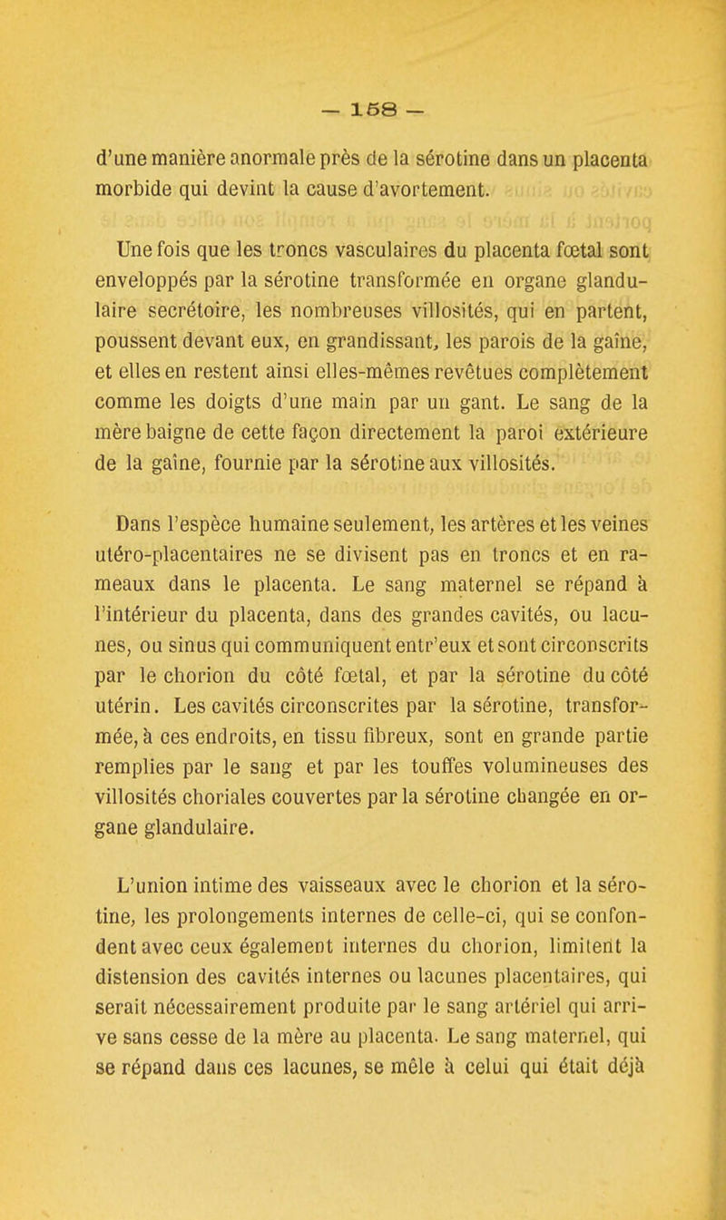 d'une manière anormale près de la sérotine dans un placenta morbide qui devint la cause d'avortement. Une fois que les troncs vasculaires du placenta fœtal sont enveloppés par la sérotine transformée en organe glandu- laire secrétoire, les nombreuses villosités, qui en partent, poussent devant eux, en grandissant, les parois de la gaîne, et elles en restent ainsi elles-mêmes revêtues complètement comme les doigts d'une main par un gant. Le sang de la mère baigne de cette façon directement la paroi extérieure de la gaîne, fournie par la sérotine aux villosités. Dans l'espèce humaine seulement, les artères et les veines utéro-placentaires ne se divisent pas en troncs et en ra- meaux dans le placenta. Le sang maternel se répand à l'intérieur du placenta, dans des grandes cavités, ou lacu- nes, ou sinus qui communiquent entr'eux et sont circonscrits par le chorion du côté fœtal, et par la sérotine du côté utérin. Les cavités circonscrites par la sérotine, transfor- mée, à ces endroits, en tissu fibreux, sont en grande partie remplies par le sang et par les touffes volumineuses des villosités choriales couvertes parla sérotine changée en or- gane glandulaire. L'union intime des vaisseaux avec le chorion et la séro- tine, les prolongements internes de celle-ci, qui se confon- dent avec ceux également internes du chorion, limiterit la distension des cavités internes ou lacunes placentaires, qui serait nécessairement produite par le sang artériel qui arri- ve sans cesse de la mère au placenta. Le sang maternel, qui se répand dans ces lacunes, se mêle à celui qui était déjà