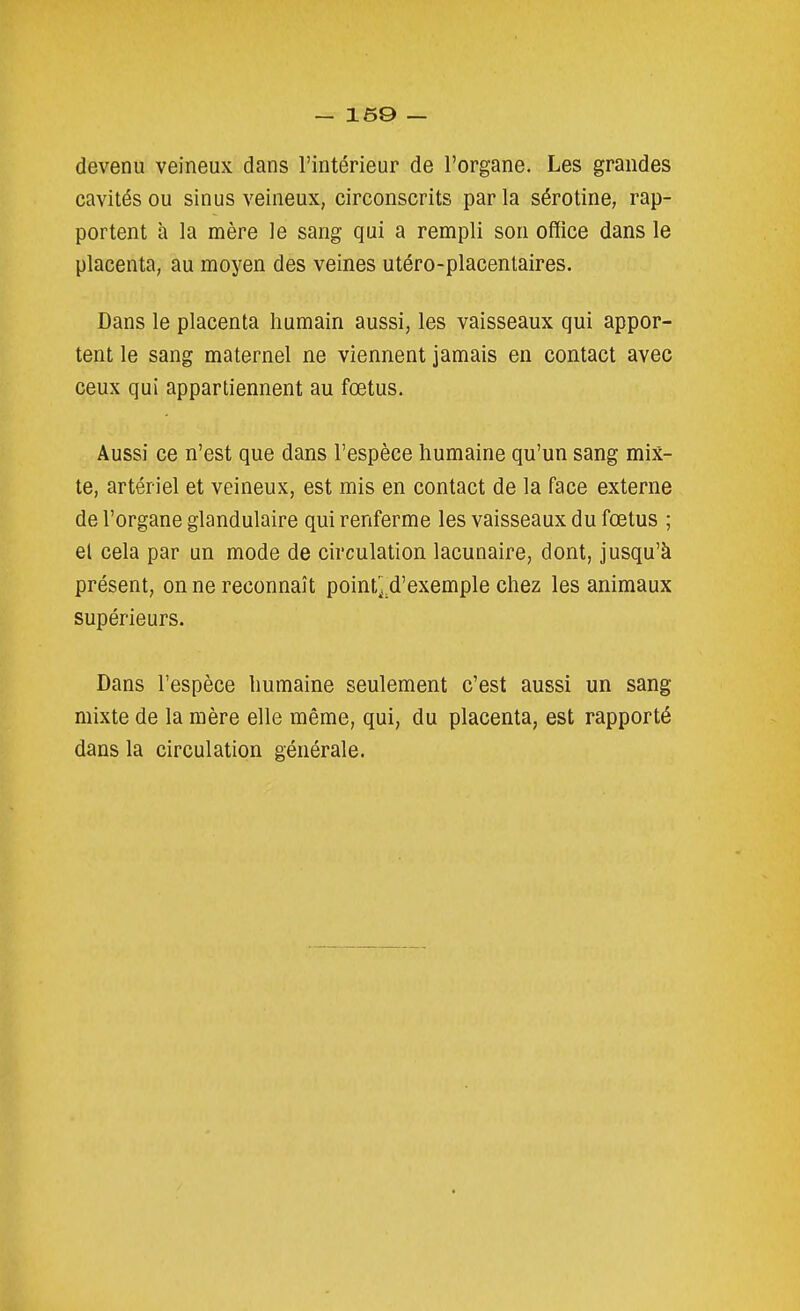 devenu veineux dans l'intérieur de l'organe. Les grandes cavités ou sinus veineux, circonscrits par la sérotine, rap- portent à la mère le sang qui a rempli son office dans le placenta, au moyen des veines utéro-placenlaires. Dans le placenta humain aussi, les vaisseaux qui appor- tent le sang maternel ne viennent jamais en contact avec ceux qui appartiennent au fœtus. Aussi ce n'est que dans l'espèce humaine qu'un sang mix- te, artériel et veineux, est mis en contact de la face externe de l'organe glandulaire qui renferme les vaisseaux du fœtus ; el cela par un mode de circulation lacunaire, dont, jusqu'à présent, on ne reconnaît point^d'exemple chez les animaux supérieurs. Dans l'espèce humaine seulement c'est aussi un sang mixte de la mère elle même, qui, du placenta, est rapporté dans la circulation générale.