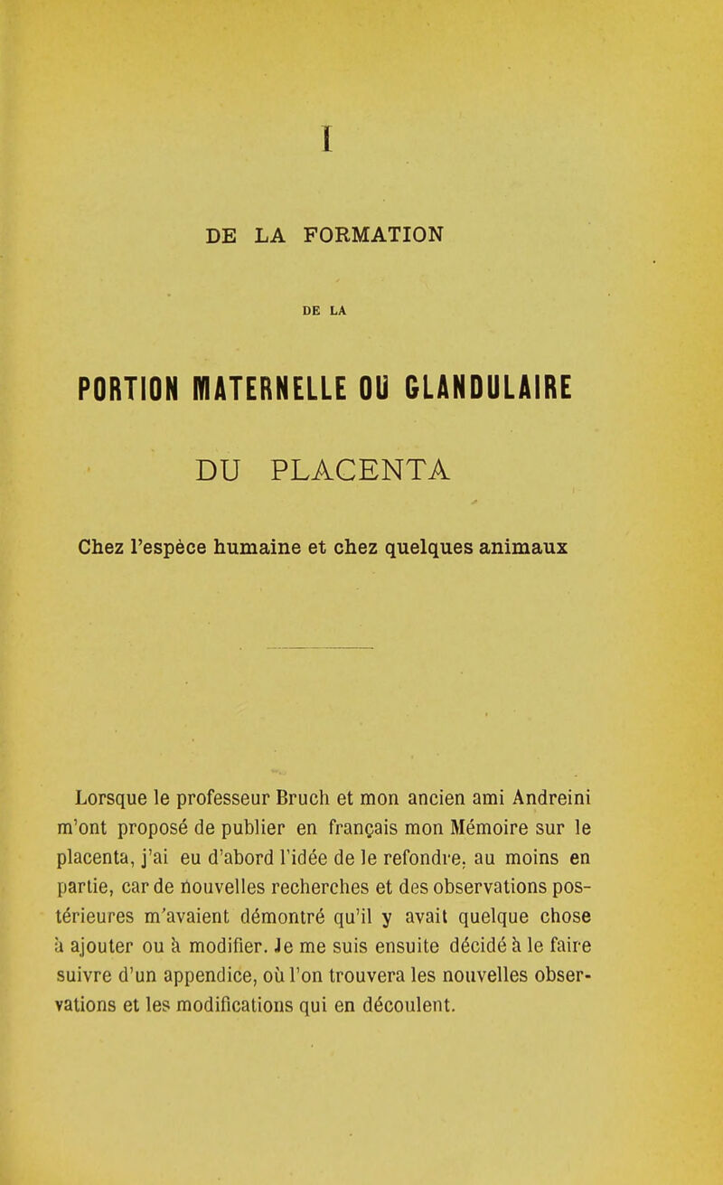 DE LA FORMATION DE LA PORTION MATERNELLE OU GLANDULAIRE DU PLACENTA Chez l'espèce humaine et chez quelques animaux Lorsque le professeur Bruch et mon ancien ami Andreini m'ont proposé de publier en français mon Mémoire sur le placenta, j'ai eu d'abord l'idée de le refondre, au moins en partie, carde nouvelles recherches et des observations pos- térieures m'avaient démontré qu'il y avait quelque chose a ajouter ou k modifier. Je me suis ensuite décidé h le faire suivre d'un appendice, où l'on trouvera les nouvelles obser- vations et les modifications qui en découlent.