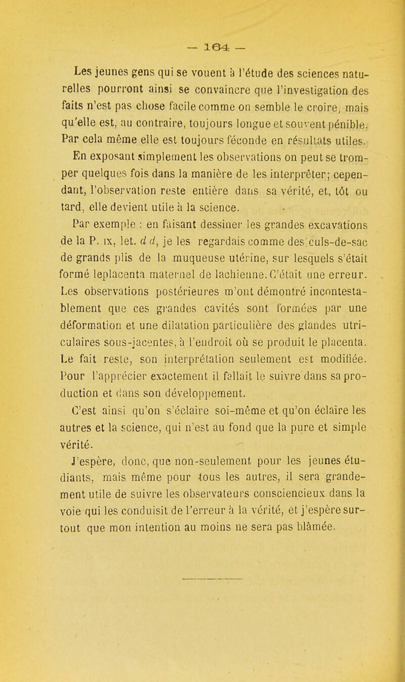 Les jeunes gens qui se vouent à l'étude des sciences natu- relles pourront ainsi se convaincre que l'investigation des faits n'est pas chose facile comme on semble le croire, mais qu'elle est, au contraire, toujours longue et souvent pénible. Par cela même elle est toujours féconde en résultats utiles. En exposant simplement les observations on peut se trom- per quelques fois dans la manière de les interprêter; cepen- dant, l'observation reste entière dans sa vérité, et, tôt ou tard, elle devient utile à la science. Par exemple : en faisant dessinei' les grandes excavations de la P. IX, let. d d, je les regardais comme des:culs-de-sac de grands plis de la muqueuse utérine, sur lesquels s'était formé leplacenta maleniel de lachieune. C'était une erreur. Les observations postérieures m'ont démontré incontesta- blement que ces grandes cavités sont formées par une déform.ation et une dilatation particulière des glandes utri- culaires sous-iacentes, à l'endroit où se produit le placenta. Le fait reste, son interprétation seulement est modifiée. Pour l'apprécier exactement il fallait le suivre dans sa pro- duction et dans son dévelopi)ement. C'est ainsi qu'on s'éclaire soi-même et qu'on éclaire les autres et la science, qui n'est au fond que la pure et simple vérité. J'espère, donc, que non-seulement pour les jeunes étu- diants, mais même pour tous les autres, il sera grande- ment utile de suivre les observateurs consciencieux dans la voie qui les conduisit de l'erreur a la vérité, et j'espère sur- tout que mon intention au moins ne sera pas blâmée.