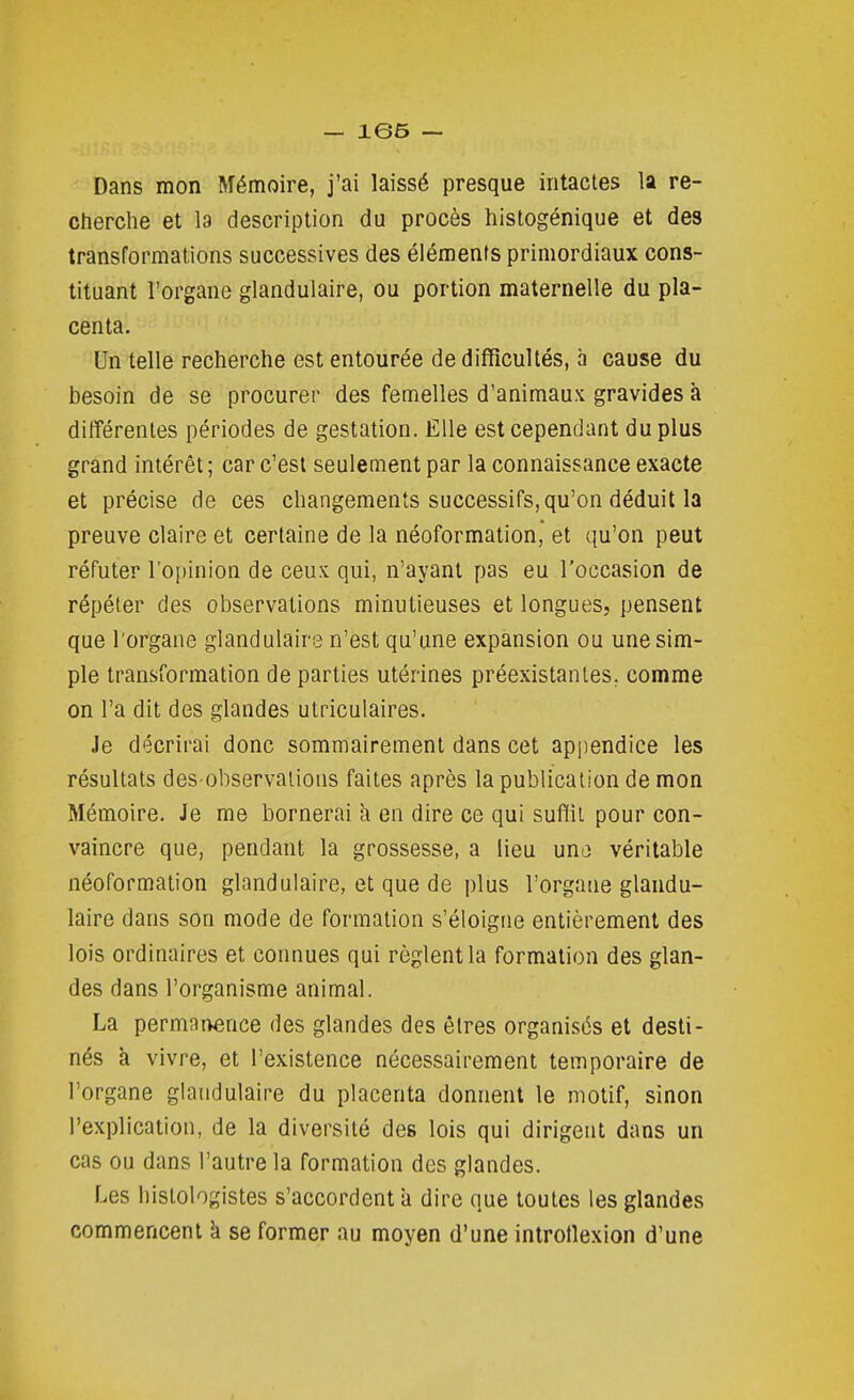 Dans mon Mémoire, j'ai laissé presque intactes la re- ctierche et la description du procès hislogénique et des transformations successives des éléments primordiaux cons- tituant l'organe glandulaire, ou portion maternelle du pla- centa. Un telle recherche est entourée de difficultés, à cause du besoin de se procurer des femelles d'animaux gravides à différentes périodes de gestation. Elle est cependant du plus grand intérêt ; car c'est seulement par la connaissance exacte et précise de ces changements successifs, qu'on déduit la preuve claire et certaine de la néoformation, et qu'on peut réfuter l'opinion de ceux qui, n'ayant pas eu l'occasion de répéter des observations minutieuses et longues, pensent que l'organe glandulaire n'est qu'une expansion ou une sim- ple transformation de parties utérines préexistantes, comme on l'a dit des glandes ulriculaires. Je décrirai donc sommairement dans cet ap[iendice les résultats dès-observations faites après la publication de mon Mémoire. Je me bornerai à en dire ce qui suffit pour con- vaincre que, pendant la grossesse, a lieu una véritable néoformation glandulaire, et que de plus l'organe glandu- laire dans son mode de formation s'éloigne entièrement des lois ordinaires et connues qui règlent la formation des glan- des dans l'organisme animal. La permanence des glandes des êtres organisés et desti- nés k vivre, et l'existence nécessairement temporaire de l'organe glandulaire du placenta donnent le motif, sinon l'explication, de la diversité des lois qui dirigent dans un cas ou dans l'autre la formation des glandes. Les hislologistes s'accordent a dire que toutes les glandes commencent k se former au moyen d'une introtlexion d'une