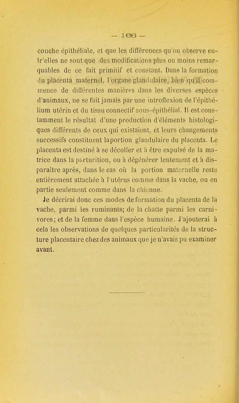 couche épithéliale, et que les différences qu'on observe en- tr'elles ne sont que des modifications plus ou moins remar- quables de ce fait primitif et constant. Dans la formation du placenta maternel, l'organe glandulaire, bien qu'il com- mence de différentes manières dans les diverses espèces d'animaux, ne se fait jamais par une introflexion de l'épitlié- lium utérin et du tissu connectif sous-épithélial. 11 est cons- tamment le résultat d'une production d'éléments histologi- ques différents de ceux qui existaient, et leurs changements successifs constituent laportion glandulaire du placenta. Le placenta est destiné à se décoller et à être expulsé de la ma- trice dans la pj)rturition, ou à dégénérer lentement et à dis- paraître après, dans le cas où la portion maternelle reste entièrement attachée à l'utérus comme dans la vache, ou en partie seulement comme dans la chienne. Je décrirai donc ces modes déformation du placenta de la vache, parmi les ruminants; de la chatte parmi les carni- vores; et de la femme dans l'espèce humaine. J'ajouterai à cela les observations de quelques particularités de la struc- ture placentaire chez des animaux que je n'avais pu examiner avant.