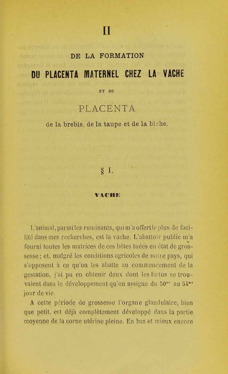II DE LA FORMATION DU PLACENTA niATERN£L CHEZ LA VACHE ET DU PLACENTA de la brebis, de la taupe et de la bioîie. L'animal, parmiles ruininanls, qui m'a olîertlo plus de faci- lité dans mes recherches, est la vache. L'abattoir public m'a fourni toutes les matrices de ces bêtes tuées en état do gros- sesse; et, malgré les conditions agricoles de noire pays, qui s'opposent h ce qu'on les abatte au commencement de la gesiation, j'ai pu en obtenir deux dont lesfœlus se trou- vaient dans le développement qu'on assigne du 50° au 54* jour de vie. Â cette période de grossesse l'organe glandulaire, bien que petit, est déjà complètement développé dans la partie moyenne de la corne utérine pleine. En bas et mieux encore