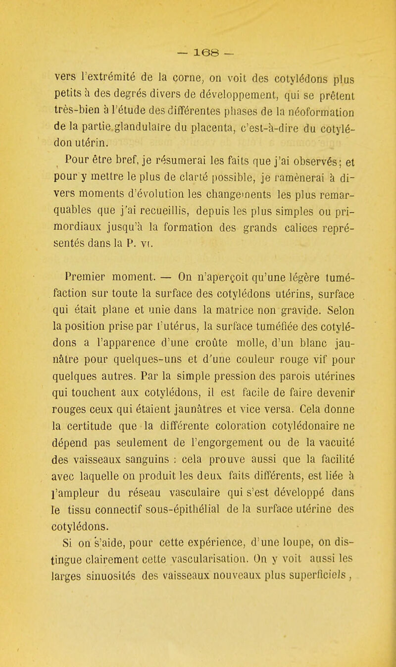 vers l'extrémité de la corne, on voit des cotylédons plus petits h. des degrés divers de développement, qui se prêtent très-bien à l'étude desdiflférentes phases de la néoformation de la partie.glandulaire du placenta, c'est-à-dire du cotylé- don utérin. Pour être bref, je résumerai les faits que j'ai observés; et pour y mettre le plus de clarté possible, je ramènerai à di- vers moments d'évolution les changements les plus remar- quables que j'ai recueillis, depuis les plus simples ou pri- mordiaux jusqu'à la formation des grands calices repré- sentés dans la P. vt. Premier moment. — On n'aperçoit qu'une légère tumé- faction sur toute la surface des cotylédons utérins, surface qui était plane et unie dans la matrice non gravide. Selon la position prise par l'utérus, la surface tuméfiée des cotylé- dons a l'apparence d'une croûte molle, d'un blanc jau- nâtre pour quelques-uns et d'une couleur rouge vif pour quelques autres. Par la simple pression des parois utérines qui touchent aux cotylédons, il est facile de faire devenir rouges ceux qui étaient jaunâtres et vice versa. Cela donne la certitude que la différente coloration cotylédonaire ne dépend pas seulement de l'engorgement ou de la vacuité des vaisseaux sanguins : cela prouve aussi que la facilité avec laquelle on produit les deux faits différents, est liée h l'ampleur du réseau vasculaire qui s'est développé dans le tissu connectif sous-épithélial de la surface utérine des cotylédons. Si on s'aide, pour cette expérience, d'une loupe, on dis- tingue clairement cette vascularisation. On y voit aussi les larges sinuosités des vaisseaux nouveaux plus superficiels,