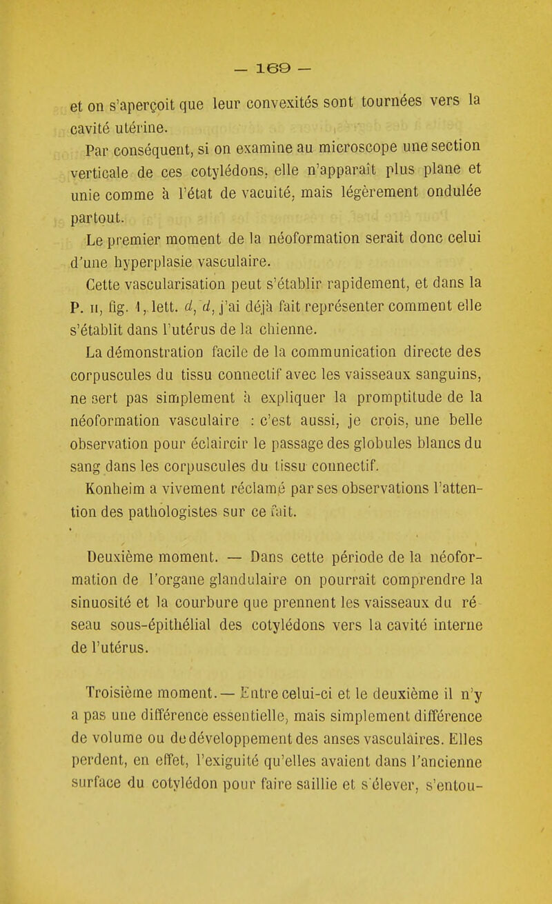 et on s'aperçoit que leur convexités sont tournées vers la cavité utérine. Par conséquent, si on examine au microscope une section verticale de ces cotylédons, elle n'apparaît plus plane et unie comme à l'état de vacuité, mais légèrement ondulée partout. Le premier moment de la néoformation serait donc celui d'une liyperplasie vasculaire. Cette vascularisation peut s'établir rapidement, et dans la P. H, tîg. Ij.lett. cl, d,\'m déjà fait représenter comment elle s'établit dans l'utérus de la chienne. La démonstration facile de la communication directe des corpuscules du tissu conneclif avec les vaisseaux sanguins, ne sert pas simplement a expliquer la promptitude de la néoformation vasculaire : c'est aussi, je crois, une belle observation pour éclaircir le passage des globules blancs du sang dans les corpuscules du tissu connectif. Konheim a vivement réclamé par ses observations l'atten- tion des patliologistes sur ce fait. Deuxième moment. — Dans cette période de la néofor- mation de l'organe glandulaire on pourrait comprendre la sinuosité et la courbure que prennent les vaisseaux du ré- seau sous-épithélial des cotylédons vers la cavité interne de l'utérus. Troisième moment. — Entre celui-ci et le deuxième il n'y a pas une différence essentielle, mais simplement différence de volume ou de développement des anses vasculaires. Elles perdent, en effet, l'exiguité qu'elles avaient dans l'ancienne surface du cotylédon pour faire saillie et s élever, s'entou-