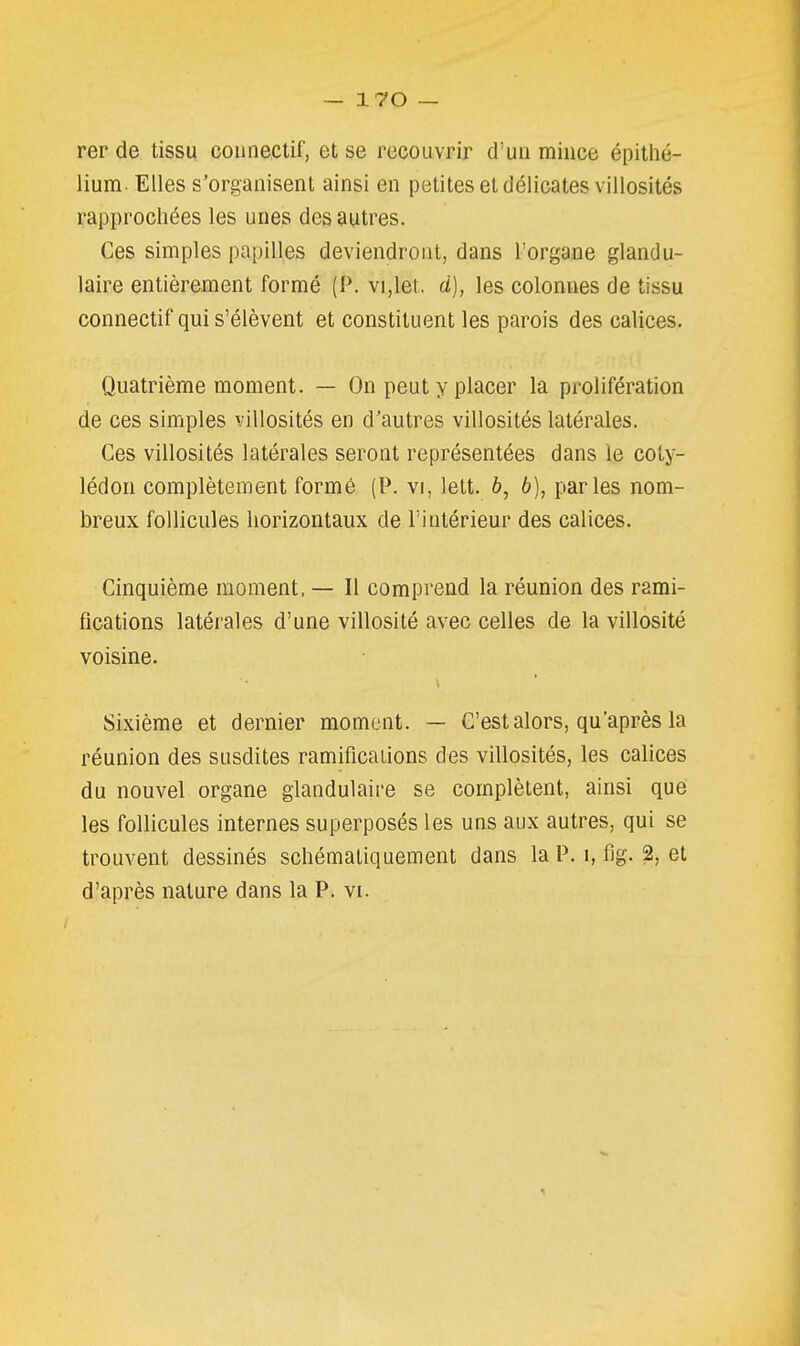 rer de tissu conneclif, et se recouvrir d'un mince épithé- lium. Elles s'organisent ainsi en petites et délicates villosités rapprochées les unes des autres. Ces simples papilles deviendront, dans l'organe glandu- laire entièrement formé (P. vi,let. d), les colonnes de tissu connectif qui s'élèvent et constituent les parois des calices. Quatrième moment. — On peut y placer la prolifération de ces simples villosités en d'autres villosités latérales. Ces villosités latérales seront représentées dans le coty- lédon complètement formé (P. vi, lett. b, b), parles nom- breux follicules horizontaux de l'intérieur des calices. Cinquième moment. — Il comprend la réunion des rami- fications latérales d'une villosité avec celles de la villosité voisine. Sixième et dernier moment. — C'est alors, qu'après la réunion des susdites ramificaiions des villosités, les calices du nouvel organe glandulaire se complètent, ainsi que les follicules internes superposés les uns aux autres, qui se trouvent dessinés schémaliquement dans la P. i, fig. 2, et d'après nature dans la P. vi.