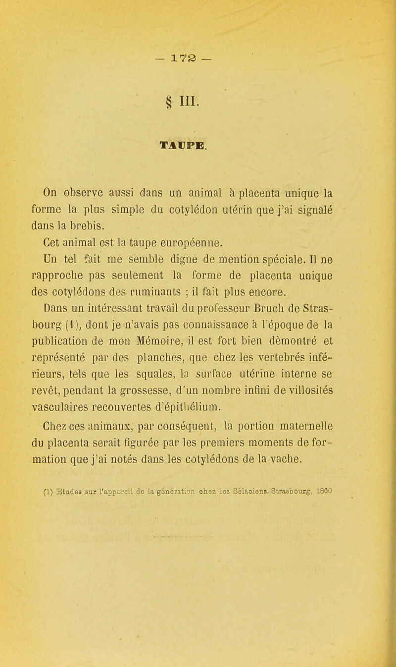 § m. On observe aussi dans un animal k placenta unique la forme la plus simple du cotylédon utérin que j'ai signalé dans la brebis. Cet animal est la taupe européenne. Un tel fait me semble digne de mention spéciale. Il ne rapproche pas seulement la forme de placenta unique des cotylédons des ruminants ; il fait plus encore. Dans un intéressant travail du professeur Bruch de Stras- bourg (1 dont je n'avais pas connaissance à l'époque de la publication de mon Mémoire, il est fort bien démontré et représenté par des planches, que chez les vertébrés infé- rieurs, tels que les squales, la surface utérine interne se revêt, pendant la grossesse, d'un nombre infini de villosités vasculaires recouvertes d'épithélium. Chez ces animaux, par conséquent, la portion maternelle du placenta serait figurée par les premiers moments de for- mation que j'ai notés dans les cotylédons de la vache.