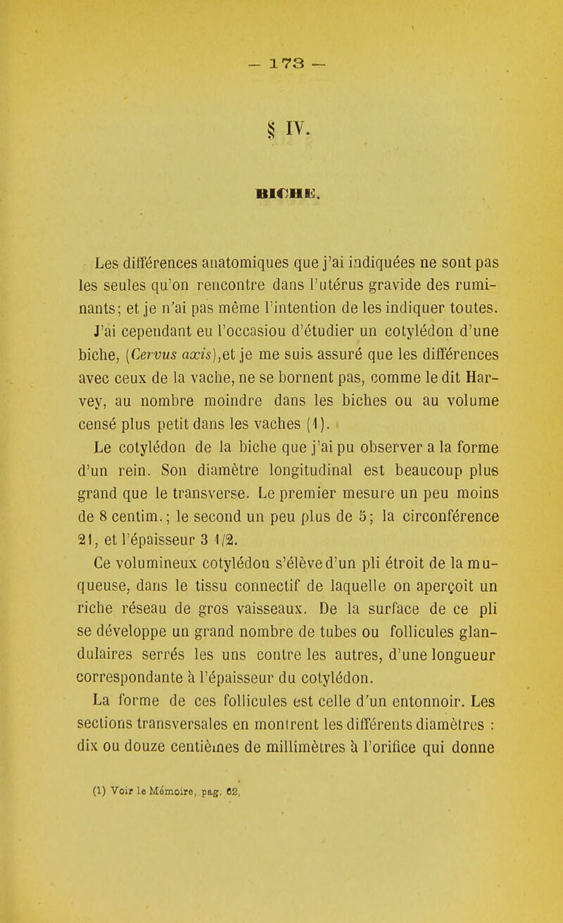 S IV. Les diflFérences anatomiques que j'ai indiquées ne sont pas les seules qu'on rencontre dans l'utérus gravide des rumi- nants; et je n'ai pas même l'intention de les indiquer toutes. J'ai cependant eu l'occasion d'étudier un cotylédon d'une biche, [Cervus axis],et je me suis, assuré que les différences avec ceux de la vache, ne se bornent pas, comme le dit Har- vey, au nombre moindre dans les biches ou au volume censé plus petit dans les vaches (1). Le cotylédon de la biche que j'ai pu observer a la forme d'un rein. Son diamètre longitudinal est beaucoup plus grand que le transverse. Le premier mesure un peu moins de 8 centim. ; le second un peu plus de 5; la circonférence 21, et l'épaisseur 3 1/2, Ce volumineux cotylédon s'élève d'un pli étroit de la mu- queuse, dans le tissu connectif de laquelle on aperçoit un riche réseau de gros vaisseaux. De la surface de ce pli se développe un grand nombre de tubes ou follicules glan- dulaires serrés les uns contre les autres, d'une longueur correspondante à l'épaisseur du cotylédon. La forme de ces follicules est celle d'un entonnoir. Les sections transversales en montrent les différents diamètres : dix ou douze centièmes de millimètres à l'orifice qui donne