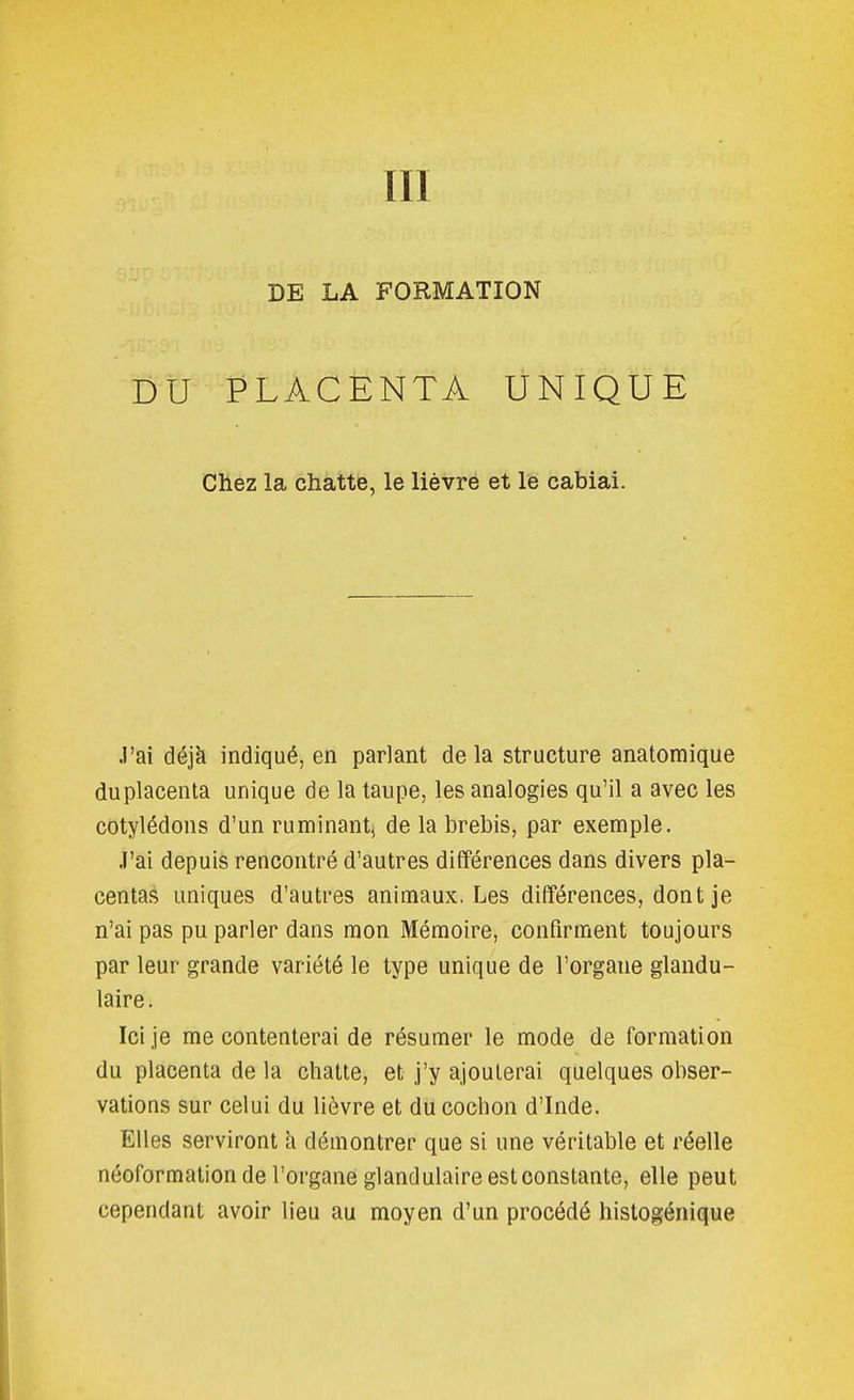 DE LA FORMATION DU PLACENTA UNIQUE Chez la chatte, le lièvre et le cabiai. J'ai déjà indiqué, en parlant de la structure anatomique duplacenta unique de la taupe, les analogies qu'il a avec les cotylédons d'un ruminant, de la brebis, par exemple. J'ai depuis rencontré d'autres différences dans divers pla- centas uniques d'autres animaux, Les différences, dont je n'ai pas pu parler dans mon Mémoire, confirment toujours par leur grande variété le type unique de l'organe glandu- laire. Ici je me contenterai de résumer le mode de formation du placenta de la chatte, et j'y ajouterai quelques obser- vations sur celui du lièvre et du cochon d'Inde. Elles serviront à démontrer que si une véritable et réelle néoformation de l'organe glandulaire est constante, elle peut cependant avoir lieu au moyen d'un procédé histogénique