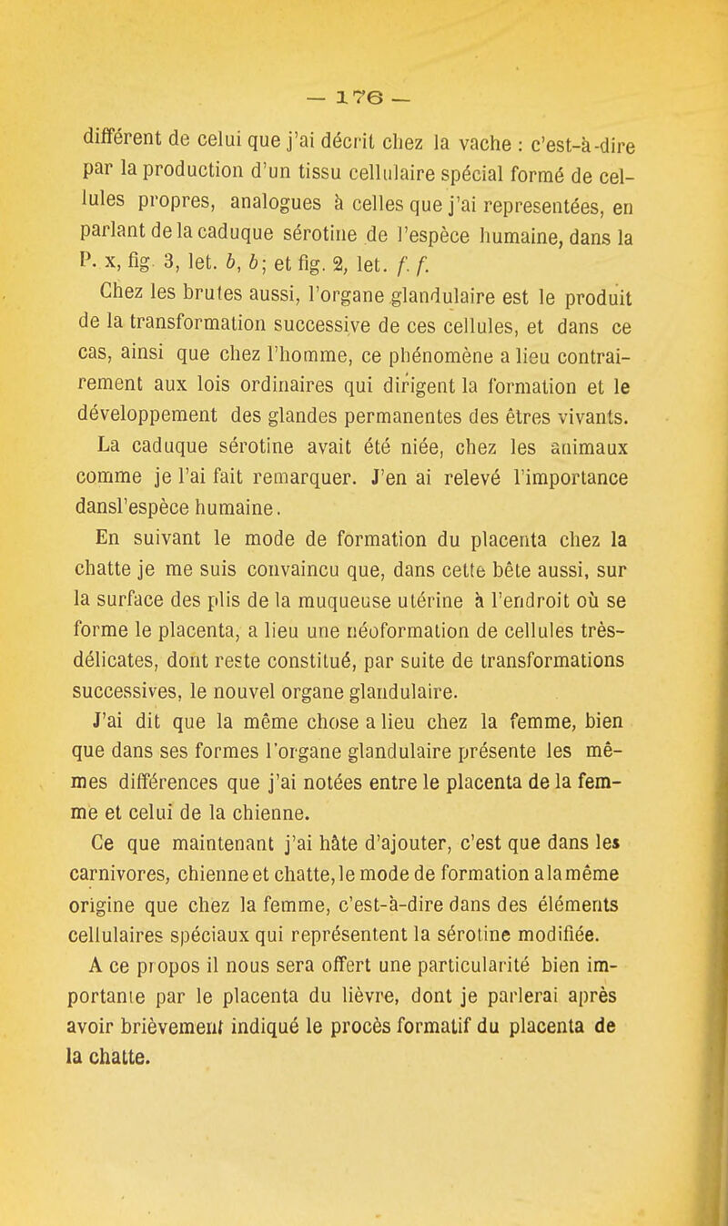 différent de celui que j'ai décrit chez la vache : c'est-à-dire par la production d'un tissu cellulaire spécial formé de cel- lules propres, analogues à celles que j'ai représentées, en parlant de la caduque sérotine de l'espèce humaine, dans la P. X, fig. 3, let. 6, b- et fig. % let. f. f. Chez les brutes aussi, l'organe glandulaire est le produit de la transformation successive de ces cellules, et dans ce cas, ainsi que chez l'homme, ce phénomène a lieu contrai- rement aux lois ordinaires qui dirigent la formation et le développement des glandes permanentes des êtres vivants. La caduque sérotine avait été niée, chez les animaux comme je l'ai fait remarquer. J'en ai relevé l'importance dansl'espèce humaine. En suivant le mode de formation du placenta chez la chatte je me suis convaincu que, dans cette bête aussi, sur la surface des plis de la muqueuse utérine à l'endroit où se forme le placenta, a lieu une néoformation de cellules très- délicates, dont reste constitué, par suite de transformations successives, le nouvel organe glandulaire. J'ai dit que la même chose a lieu chez la femme, bien que dans ses formes l'organe glandulaire présente les mê- mes différences que j'ai notées entre le placenta de la fem- me et celui de la chienne. Ce que maintenant j'ai hâte d'ajouter, c'est que dans les carnivores, chienne et chatte, le mode de formation a la même origine que chez la femme, c'est-à-dire dans des éléments cellulaires spéciaux qui représentent la sérotine modifiée. A ce propos il nous sera offert une particularité bien im- portante par le placenta du lièvre, dont je parlerai après avoir brièvemeni indiqué le procès formatif du placenta de la chatte.
