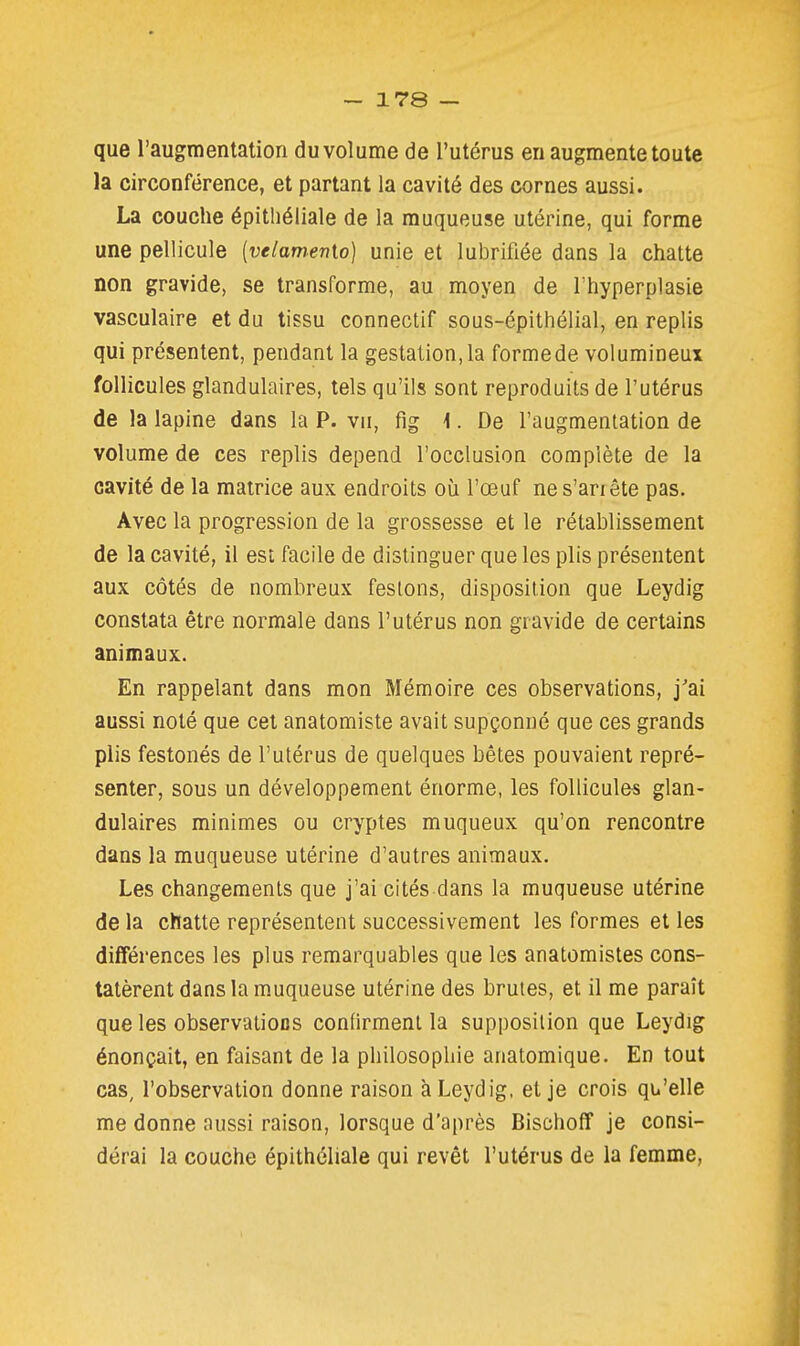 que l'augmentation du vol urne de l'utérus en augmente toute la circonférence, et partant la cavité des cornes aussi. La couche épitliéiiale de la muqueuse utérine, qui forme une pellicule [velamenio] unie et lubrifiée dans la chatte non gravide, se transforme, au moyen de l'hyperplasie vasculaire et du tissu connectif sous-épithéiial, en replis qui présentent, pendant la gestation, la formede volumineux follicules glandulaires, tels qu'ils sont reproduits de l'utérus de la lapine dans la P. vu, fig \. De l'augmentation de volume de ces replis dépend l'occlusion complète de la cavité de la matrice aux endroits où l'œuf ne s'anête pas. Avec la progression de la grossesse et le rétablissement de la cavité, il est facile de distinguer que les plis présentent aux côtés de nombreux festons, disposition que Leydig constata être normale dans l'utérus non gravide de certains animaux. En rappelant dans mon Mémoire ces observations, j'ai aussi noté que cet anatomiste avait supçonné que ces grands plis festonés de l'utérus de quelques bêtes pouvaient repré- senter, sous un développement énorme, les follicules glan- dulaires minimes ou cryptes muqueux qu'on rencontre dans la muqueuse utérine d'autres animaux. Les changements que j'ai cités dans la muqueuse utérine de la chatte représentent successivement les formes et les différences les plus remarquables que les anatomistes cons- tatèrent dans la muqueuse utérine des brutes, et il me paraît que les observations confirment la supposition que Leydig énonçait, en faisant de la philosophie anatomique. En tout cas, l'observation donne raison à Leydig, et je crois qu'elle me donne aussi raison, lorsque d'après Bischoff je consi- dérai la couche épithéliale qui revêt l'utérus de la femme,