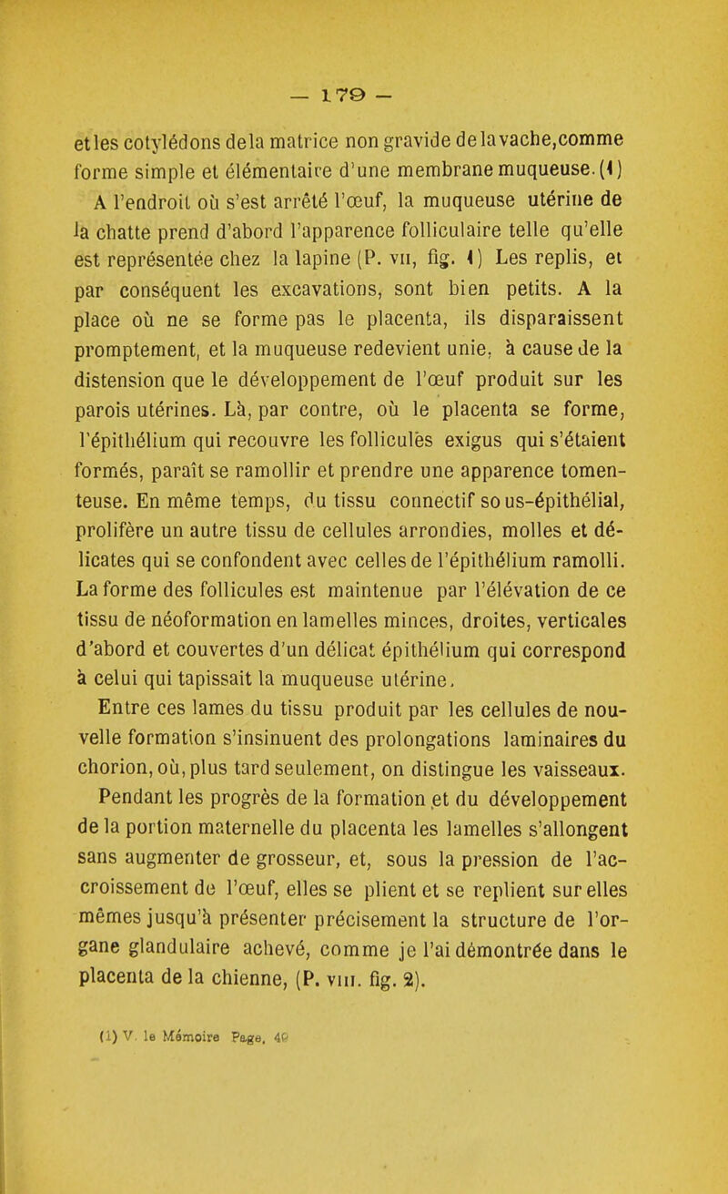 — 170 - etles cotylédons delà matrice non gravide delavache,comme forme simple et élémentaire d'une membrane muqueuse. (<) A l'endroit où s'est arrêté l'œuf, la muqueuse utérine de la chatte prend d'abord l'apparence folliculaire telle qu'elle est représentée chez la lapine (P. vu, fig. i) Les replis, et par conséquent les excavations, sont bien petits. A la place où ne se forme pas le placenta, ils disparaissent promptement, et la muqueuse redevient unie, à cause de la distension que le développement de l'œuf produit sur les parois utérines. Là, par contre, où le placenta se forme, répithélium qui recouvre les follicules exigus qui s'étaient formés, paraît se ramollir et prendre une apparence tomen- teuse. En même temps, du tissu connectif so us-épithélial, prolifère un autre tissu de cellules arrondies, molles et dé- licates qui se confondent avec celles de l'épithélium ramolli. La forme des follicules est maintenue par l'élévation de ce tissu de néoformation en lamelles minces, droites, verticales d'abord et couvertes d'un délicat épithélium qui correspond à celui qui tapissait la muqueuse utérine, Entre ces lames du tissu produit par les cellules de nou- velle formation s'insinuent des prolongations laminaires du chorion,où,plus tard seulement, on distingue les vaisseaux. Pendant les progrès de la formation .et du développement de la portion maternelle du placenta les lamelles s'allongent sans augmenter de grosseur, et, sous la pression de l'ac- croissement de l'œuf, elles se plient et se replient sur elles mêmes jusqu'à présenter précisément la structure de l'or- gane glandulaire achevé, comme je l'ai démontrée dans le placenta de la chienne, (P. viii. fig. 2).