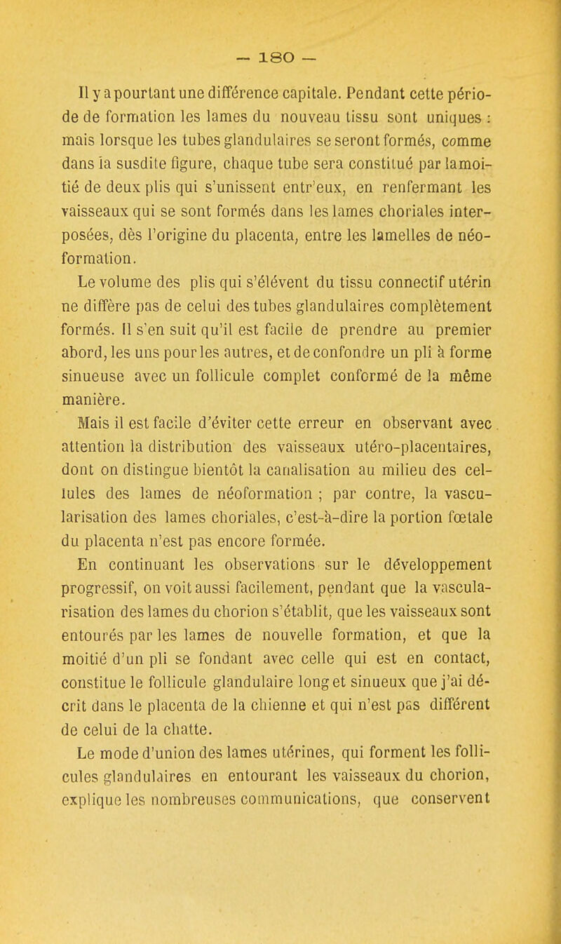 Il y a pourtant une différence capitale. Pendant cette pério- de de formation les lames du nouveau tissu sont uniques : mais lorsque les tubes glandulaires se seront formés, comme dans ia susdite figure, chaque tube sera constitué par lamoi- tié de deux plis qui s'unissent entr'eux, en renfermant les vaisseaux qui se sont formés dans les lames choriales inter- posées, dès l'origine du placenta, entre les lamelles de néo- formation. Le volume des plis qui s'élèvent du tissu connectif utérin ne diffère pas de celui des tubes glandulaires complètement formés. Il s'en suit qu'il est facile de prendre au premier abord, les uns pour les autres, et de confondre un pli à forme sinueuse avec un follicule complet conformé de la même manière. Mais il est facile d'éviter cette erreur en observant avec. attention la distribution des vaisseaux utéro-placeutaires, dont on dislingue bientôt la canalisation au milieu des cel- lules des lames de néoformation ; par contre, la vascu- larisation des lames choriales, c'est-à-dire la portion fœtale du placenta n'est pas encore formée. En continuant les observations sur le développement progressif, on voit aussi facilement, pendant que la vascula- risation des lames du chorion s'établit, que les vaisseaux sont entourés par les lames de nouvelle formation, et que la moitié d'un pli se fondant avec celle qui est en contact, constitue le follicule glandulaire long et sinueux que j'ai dé- crit dans le placenta de la chienne et qui n'est pas différent de celui de la chatte. Le mode d'union des lames utérines, qui forment les folli- cules glandulaires en entourant les vaisseaux du chorion, explique les nombreuses communications, que conservent