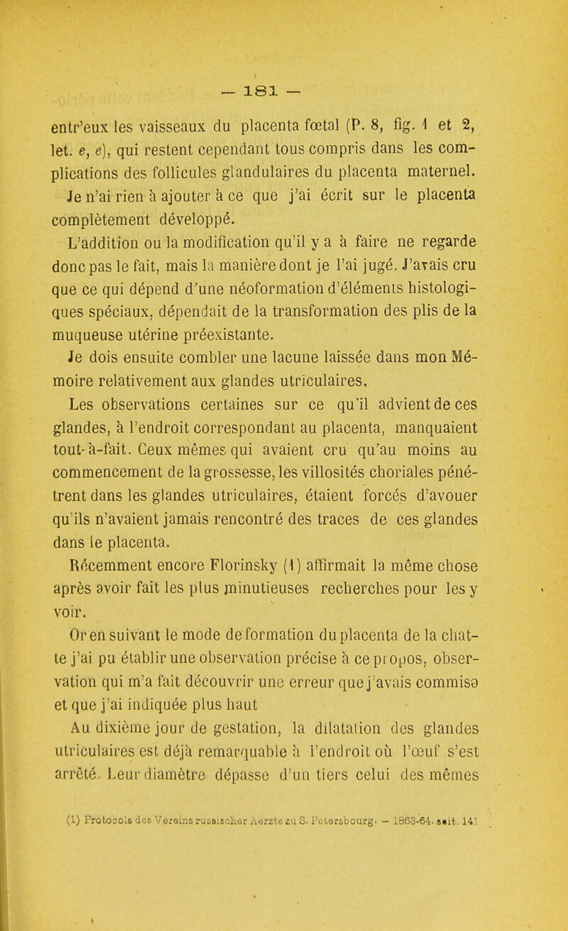 I — 181 — entr'eux les vaisseaux du placenta fœtal (P. 8, fig. 1 et 2, let. e, e), qui restent cependant tous compris dans les com- plications des follicules glandulaires du placenta maternel. Je n'ai rien à ajouter à ce que j'ai écrit sur le placenta complètement développé. L'addition ou la modification qu'il yak faire ne regarde donc pas le fait, mais la manière dont je l'ai jugé. J'avais cru que ce qui dépend d'une néoformation d'éléments histologi- ques spéciaux, dépendait de la transformation des plis de la muqueuse utérine préexistante. Je dois ensuite combler une lacune laissée dans mon Mé- moire relativement aux glandes utriculaires. Les observations certaines sur ce qu'il advient de ces glandes, à l'endroit correspondant au placenta, manquaient tout-à-fait. Ceux mêmes qui avaient cru qu'au moins au commencement de la grossesse, les villosités choriales péné- trent dans les glandes utriculaires, étaient forcés d'avouer qu'ils n'avaient jamais rencontré des traces de ces glandes dans le placenta. Récemment encore Florinsky {\) affirmait la même chose après avoir fait les plus minutieuses recherches pour les y voir. Or en suivant le mode déformation du placenta de la chat- te j'ai pu établir une observation précise à ce propos, obser- vation qui m'a fait découvrir une erreur que j'avais commis9 et que j'ai indiquée plus haut Au dixième jour de gestation, la dilatation des glandes utriculaires est déjà remarquable à l'endroit où l'œuf s'est arrêté. Leur diamètre dépasse d'un tiers celui des mêmes (1) Proto30lsdcs VereinarusBiftohor AorztezuS. Potorsbourg. - 1863-64. B»it. 143