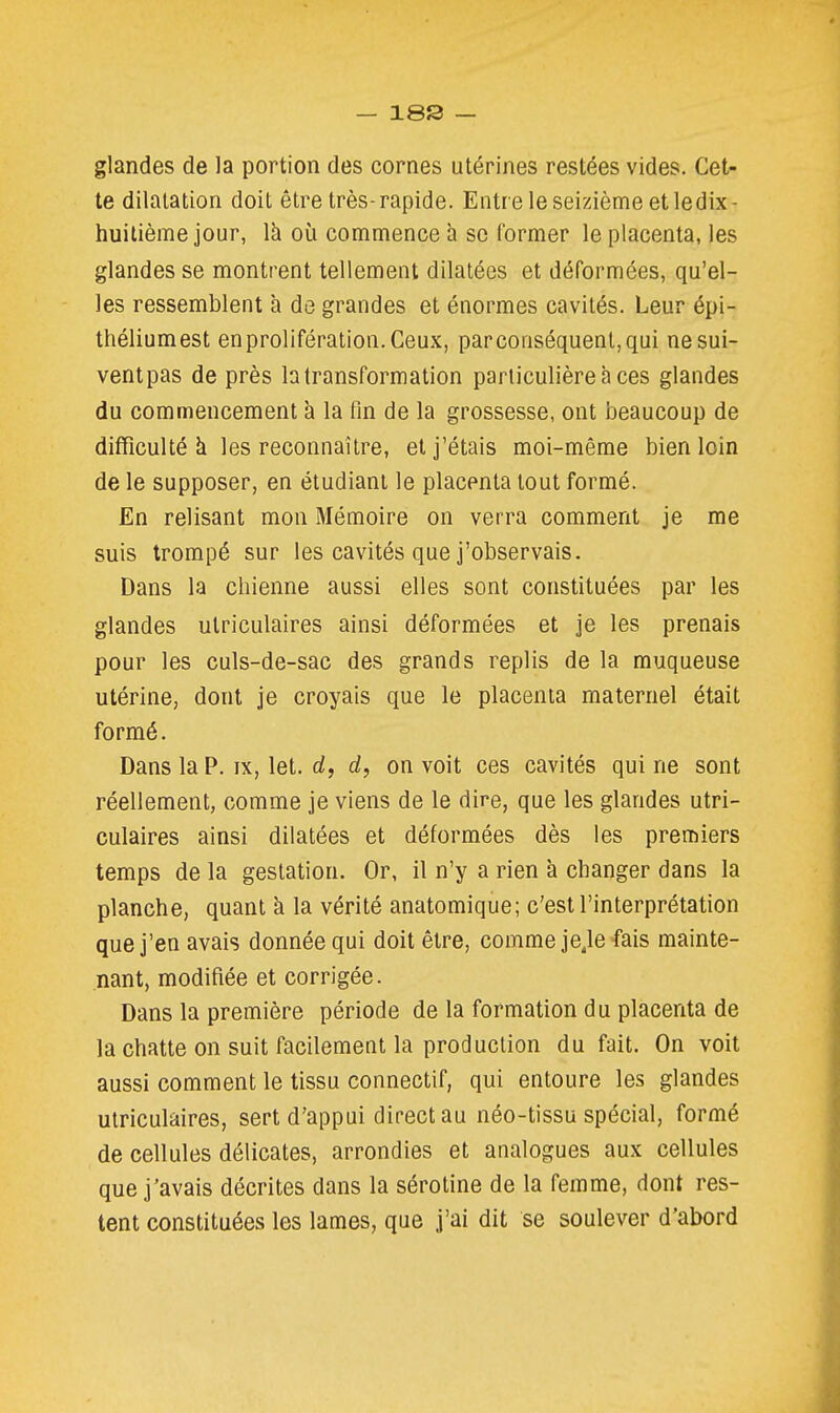 glandes de la portion des cornes utérines restées vides. Cet- te dilatation doit être très-rapide. Entre le seizième et ledix- huitième jour, là où commence à se former le placenta, les glandes se montrent tellement dilatées et déformées, qu'el- les ressemblent à de grandes et énormes cavités. Leur épi- théliumest enprolifération.Ceux, par conséquent, qui ne sui- vent pas de près la transformation particulière à ces glandes du commencement à la fin de la grossesse, ont beaucoup de difficulté k les reconnaître, et j'étais moi-même bien loin de le supposer, en étudiant le placenta tout formé. En relisant mon Mémoire on verra comment je me suis trompé sur les cavités que j'observais. Dans la chienne aussi elles sont constituées par les glandes utriculaires ainsi déformées et je les prenais pour les culs-de-sac des grands replis de la muqueuse utérine, dont je croyais que le placenta maternel était formé. Dans la P. IX, let. rf, d, on voit ces cavités qui ne sont réellement, comme je viens de le dire, que les glandes utri- culaires ainsi dilatées et déformées dès les premiers temps de la gestation. Or, il n'y a rien à changer dans la planche, quant à la vérité anatomique; c'est l'interprétation que j'en avais donnée qui doit être, comme jeje fais mainte- nant, modifiée et corrigée. Dans la première période de la formation du placenta de la chatte on suit facilement la production du fait. On voit aussi comment le tissu connectif, qui entoure les glandes utriculaires, sert d'appui direct au néo-tissu spécial, formé de cellules délicates, arrondies et analogues aux cellules que j'avais décrites dans la sérotine de la femme, dont res- tent constituées les lames, que j'ai dit se soulever d'abord
