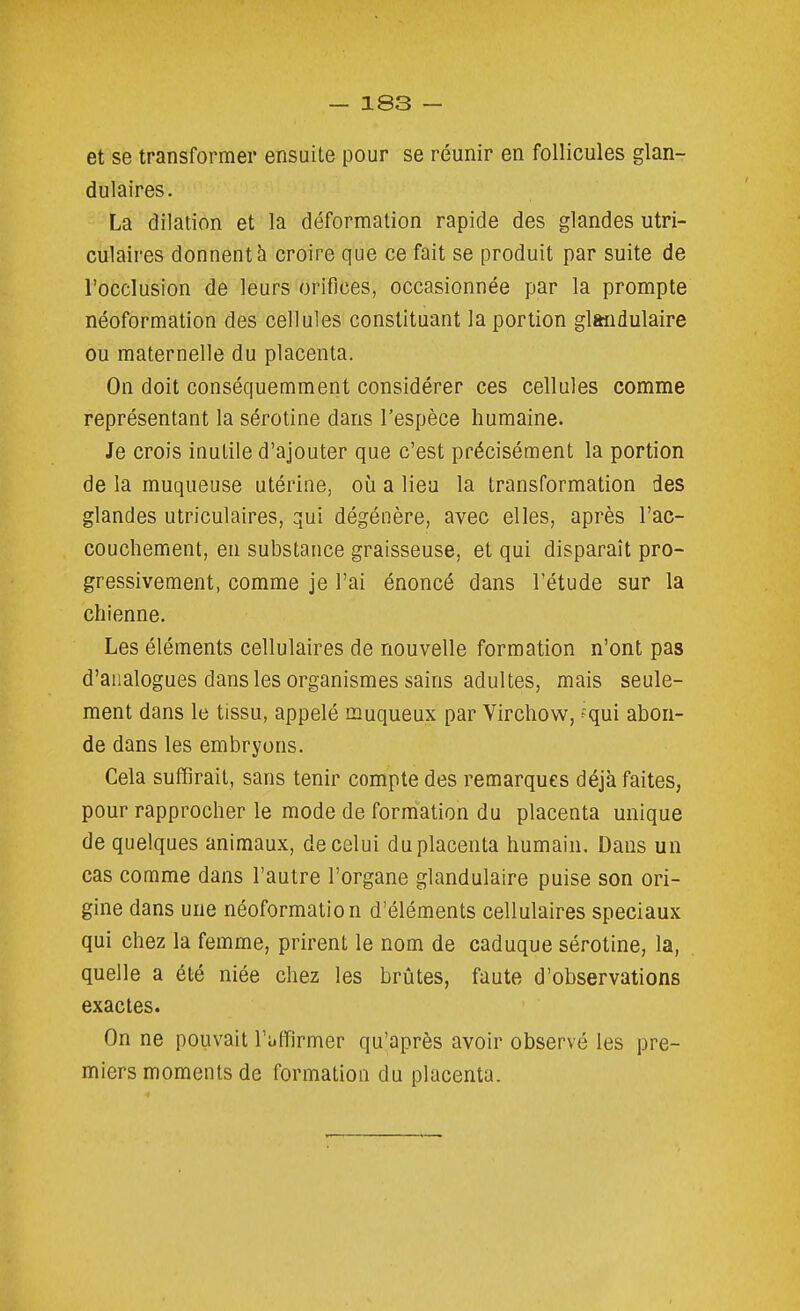 et se transformer ensuite pour se réunir en follicules glan- dulaires. La dilation et la déformation rapide des glandes utri- culaires donnent à croire que ce fait se produit par suite de l'occlusion de leurs orifices, occasionnée par la prompte néoformation des cellules constituant la portion glandulaire ou maternelle du placenta. On doit conséquemment considérer ces cellules comme représentant la sérotine dans l'espèce humaine. Je crois inutile d'ajouter que c'est précisément la portion de la muqueuse utérine, où a lieu la transformation des glandes utriculaires, qui dégénère, avec elles, après l'ac- couchement, en substance graisseuse, et qui disparaît pro- gressivement, comme je l'ai énoncé dans l'étude sur la chienne. Les éléments cellulaires de nouvelle formation n'ont pas d'analogues dans les organismes sains adultes, mais seule- ment dans le tissu, appelé muqueux par Virchow, ^qui abon- de dans les embryons. Cela suffirait, sans tenir compte des remarques déjà faites, pour rapprocher le mode de formation du placenta unique de quelques animaux, de celui du placenta humain. Dans un cas comme dans l'autre l'organe glandulaire puise son ori- gine dans une néoformation d'éléments cellulaires spéciaux qui chez la femme, prirent le nom de caduque sérotine, la, quelle a été niée chez les brûtes, faute d'observations exactes. On ne pouvait l'affirmer qu'après avoir observé les pre- miers moments de formation du placenta.